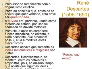 










Precursor do rompimento com o
dogmatismo católico.
Parte do princípio que, antes de se
aceitar qualquer verdade, esta deve
ser questionada.
A dúvida era, portanto, usada como
método de estudo, por isso foi
chamada de dúvida metódica.
Para ele, a ação do corpo tem
função mecânica, no entanto, a
alma pensante, que o homem
possui, atua e modifica estes
mecanismos.
Descartes achava que somente as
ideias matemáticas e religiosas são
inatas.
Descartes, filosoficamente, se
mantém, entre os nativistas e
empiristas, pois, ao mesmo tempo
que aceita que algumas ideias

René
Descartes
(1596-1650)

“Penso, logo,
existo”.

 