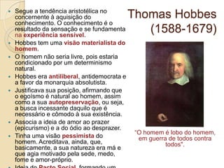 












Segue a tendência aristotélica no
concernente à aquisição do
conhecimento. O conhecimento é o
resultado da sensação e se fundamenta
na experiência sensível.
Hobbes tem uma visão materialista do
homem.
O homem não seria livre, pois estaria
condicionado por um determinismo
natural.
Hobbes era antiliberal, antidemocrata e
a favor da monarquia absolutista.
Justificava sua posição, afirmando que
o egoísmo é natural ao homem, assim
como a sua autopreservação, ou seja,
a busca incessante daquilo que é
necessário e cômodo à sua existência.
Associa a ideia de amor ao prazer
(epicurismo) e a do ódio ao desprazer.
Tinha uma visão pessimista do
homem. Acreditava, ainda, que,
basicamente, a sua natureza era má e
que agia motivado pela sede, medo,
fome e amor-próprio.

Thomas Hobbes
(1588-1679)

“O homem é lobo do homem,
em guerra de todos contra
todos".

 