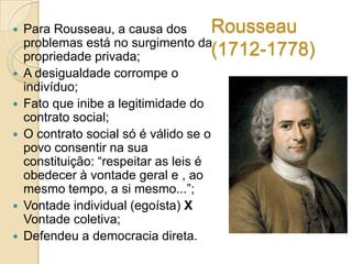 








Rousseau
Para Rousseau, a causa dos
problemas está no surgimento da
(1712-1778)
propriedade privada;
A desigualdade corrompe o
indivíduo;
Fato que inibe a legitimidade do
contrato social;
O contrato social só é válido se o
povo consentir na sua
constituição: “respeitar as leis é
obedecer à vontade geral e , ao
mesmo tempo, a si mesmo...”;
Vontade individual (egoísta) X
Vontade coletiva;
Defendeu a democracia direta.

 