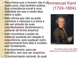 








Reconhece que o homem não é só
Immanuel Kant
razão pura, mas também prática.
Sua consciência moral é uma
(1724-1804)
realidade em que a razão atua
sobre a ação.
Kant afirma que não se pode
conhecer a natureza e a alma a
não ser através de suas
manifestações (fenômenos) e,
portanto de forma empírica
Kant reconhece o poder do
intelecto somente em relação à
experiência, pois qualquer outro
conhecimento fora dela é inválido,
sem fundamento.
“O homem não é nada além
0 conhecimento, para ser
daquilo que a educação faz dele.”
científico, tem que ser empírico.
O conhecimento racional, do qual

 