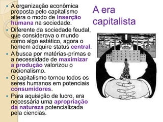 









A organização econômica
proposta pelo capitalismo
altera o modo de inserção
humana na sociedade.
Diferente da sociedade feudal,
que considerava o mundo
como algo estático, agora o
homem adquire status central.
A busca por matérias-primas e
a necessidade de maximizar
a produção valorizou o
racionalismo.
O capitalismo tornou todos os
seres humanos em potenciais
consumidores.
Para aquisição de lucro, era
necessária uma apropriação
da natureza potencializada
pela ciencias.

A era
capitalista

 