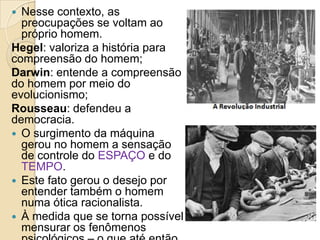 Nesse contexto, as
preocupações se voltam ao
próprio homem.
Hegel: valoriza a história para
compreensão do homem;
Darwin: entende a compreensão
do homem por meio do
evolucionismo;
Rousseau: defendeu a
democracia.
 O surgimento da máquina
gerou no homem a sensação
de controle do ESPAÇO e do
TEMPO.
 Este fato gerou o desejo por
entender também o homem
numa ótica racionalista.
 À medida que se torna possível
mensurar os fenômenos


 