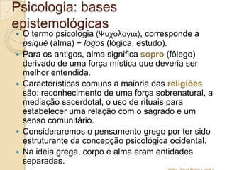 Psicologia: bases
epistemológicas








O termo psicologia (Ψυχολογια), corresponde a
psiqué (alma) + logos (lógica, estudo).
Para os antigos, alma significa sopro (fôlego)
derivado de uma força mística que deveria ser
melhor entendida.
Características comuns a maioria das religiões
são: reconhecimento de uma força sobrenatural, a
mediação sacerdotal, o uso de rituais para
estabelecer uma relação com o sagrado e um
senso comunitário.
Consideraremos o pensamento grego por ter sido
estruturante da concepção psicológica ocidental.
Na ideia grega, corpo e alma eram entidades
separadas.

 