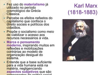 Fez uso do materialismo já
utilizado no período
cosmológico da Grécia
Clássica.
 Percebe os efeitos nefastos do
capitalismo que confisca o
direito sociais e políticos dos
cidadãos.
 Propõe o socialismo como meio
de viabilizar o acesso aos
recursos necessários à vida.
 Marca o pensamento
moderno, inspirando muitos em
reflexões e mobilizações
contrárias ao modelo de
organização desigual do
sistema.
 Entende que a base suficiente
para a vida humana está na
matéria, negligenciando
aspectos subjetivos que são


Karl Marx
(1818-1883)

 