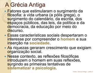 A Grécia Antiga







Fatores que estimularam o surgimento da
filosofia: a vida urbana (a pólis grega), o
surgimento do calendário, da escrita, dos
espaços públicos, das leis, da política e da
democracia, da educação por meio do
discurso.
Essas características sociais despertaram o
interesse por compreender o homem e sua
inserção na sociedade.
As riquezas geraram crescimento que exigiam
organização social.
Nesse contexto, as reflexões filosóficas
introduzem o homem em suas reflexões,
surgindo as primeiras tentativas de
sistematizar a psicologia.
Vídeo: Grécia Antiga – parte II

 