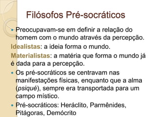 Filósofos Pré-socráticos
Preocupavam-se em definir a relação do
homem com o mundo através da percepção.
Idealistas: a ideia forma o mundo.
Materialistas: a matéria que forma o mundo já
é dada para a percepção.
 Os pré-socráticos se centravam nas
manifestações físicas, enquanto que a alma
(psiqué), sempre era transportada para um
campo místico.
 Pré-socráticos: Heráclito, Parmênides,
Pitágoras, Demócrito


 