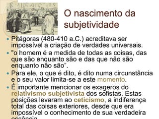 O nascimento da
subjetividade
Pitágoras (480-410 a.C.) acreditava ser
impossível a criação de verdades universais.
 "o homem é a medida de todas as coisas, das
que são enquanto são e das que não são
enquanto não são”.
 Para ele, o que é dito, é dito numa circunstância
e o seu valor limita-se a este momento.
 É importante mencionar os exageros do
relativismo subjetivista dos sofistas. Estas
posições levaram ao ceticismo, a indiferença
total das coisas exteriores, desde que era
impossível o conhecimento de sua verdadeira


 
