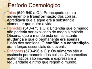 Período Cosmológico






Tales (640-540 a.C.): Preocupado com o
movimento e transformação das coisas.
Acreditava que a água era a substância
elementar que nutre a vida.
Heráclito (540-475 a.C.): Entendia que o mundo
não poderia ser explicado de modo simplório.
Observa que o mundo está em constante
mudança e que o permanente era apenas
ilusão dos sentidos. O conflito e a contradição
eram forças essenciais do devenir.
Pitágoras (570-496 a.C.): Os números são a
essência permanente das coisas. Os conceitos
matemáticos são imóveis e expressam a
regularidade e ritmo que regem o mundo.

 