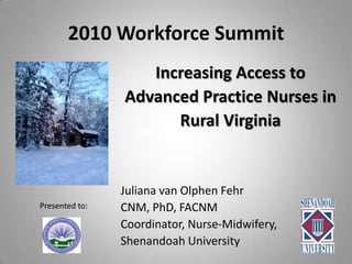 2010 Workforce Summit Increasing Access to  Advanced Practice Nurses in  Rural Virginia Juliana van Olphen Fehr CNM, PhD, FACNM Coordinator, Nurse-Midwifery, Shenandoah University Presented to: 