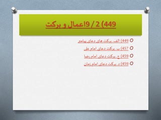 449)2/9‫بركت‬ ‫و‬ ‫اعمال‬
O449)‫پيامبر‬ ‫دعاى‬ ‫هاى‬ ‫بركت‬‫ـ‬ ‫الف‬
O457)‫على‬ ‫امام‬‫دعاى‬ ‫بركت‬ ‫ـ‬ ‫ب‬
O459)‫ضا‬‫ر‬‫امام‬‫دعاى‬ ‫بركت‬ ‫ـ‬‫ج‬
O459)‫مان‬‫ز‬ ‫امام‬‫دعاى‬ ‫بركت‬‫ـ‬‫د‬
 