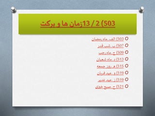 503)2/13‫بركت‬ ‫و‬‫ها‬‫مان‬‫ز‬
O503)‫مضان‬‫ر‬‫ماه‬ ‫ـ‬ ‫الف‬
O507)‫در‬
َ
‫ق‬‫شب‬ ‫ـ‬‫ب‬
O509)‫جب‬‫ر‬‫ماه‬ ‫ـ‬‫ج‬
O513)‫شعبان‬ ‫ماه‬ ‫ـ‬‫د‬
O515)‫جمعه‬ ‫ز‬‫و‬‫ر‬ ‫ـ‬‫ه‬
O519)‫قربان‬ ‫عيد‬ ‫ـ‬ ‫و‬
O519)‫غدير‬ ‫عيد‬ ‫ـ‬‫ز‬
O521)‫ى‬‫خیز‬‫صبح‬ ‫ـ‬‫ح‬
 