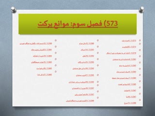 573)‫سوم‬‫فصل‬:‫بركت‬ ‫موانع‬
O573)3/1‫ت‬ّ‫ني‬ ‫فساد‬
O
573)3/2‫بد‬‫كارهاى‬
O
579)3/3‫منكر‬‫از‬ ‫نهى‬‫و‬‫معروف‬ ‫به‬‫امر‬ ‫ترك‬
O
581)3/4‫مسلمان‬ ‫به‬‫دادن‬‫دشنام‬
O
583)3/5‫ستم‬ ‫به‬‫داورى‬
O
583)3/6‫نماز‬‫شمردن‬‫سبك‬
O
583)3/7‫جمعه‬ ‫نماز‬‫شمردن‬‫سبك‬
O
585)3/8‫نعمت‬‫ى‬ ‫ناسپاس‬
O
587)3/9‫خيانت‬
O
587)3/10‫زنا‬
O
589)3/11‫دروغ‬
O
589)3/12‫ام‬‫ر‬‫ح‬‫مال‬
O
591)3/13‫اف‬‫ر‬‫اس‬
O
593)3/14‫خل‬ُ‫ب‬
O
595)3/15‫زكات‬ ‫ندادن‬
O
595)3/16‫مسلمان‬ ّ‫حق‬ ‫ندادن‬
O595)3/17‫مسلمان‬ ‫فريب‬
O595)3/18‫ان‬‫ر‬‫دنيادا‬‫ابر‬‫ر‬‫ب‬ ‫در‬ ‫فروتنى‬
O
597)3/19‫دانشمندان‬‫از‬ ‫دورى‬
O
597)3/20‫ريايى‬‫آموزى‬‫علم‬
O
599)3/21‫فروش‬‫هنگام‬ ‫به‬‫خوردن‬ ‫سم‬
َ
‫ق‬
O
599)3/22«
ّ
‫اّلل‬ ‫بسم‬»‫خوردن‬‫هنگام‬ ‫به‬‫نگفتن‬
O
601)3/23‫لك‬ِ‫م‬‫و‬‫زمين‬‫فروش‬
O
603)3/24‫ف‬َ‫حار‬ ُ‫م‬‫از‬ ‫خريد‬
O
603)3/25‫صبحگاهان‬ ‫خواب‬
O
605)3/26‫درخواست‬
O
605)3/27‫غذا‬ ‫داغى‬
 