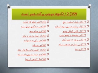 359)2/2‫است‬ ‫عمر‬ ‫بركت‬ ‫موجب‬ ‫آنچه‬
O359)‫كردن‬ ‫كار‬ ‫نيكو‬ ‫ـ‬ ‫الف‬
O359)‫مردم‬‫ميان‬ ‫ى‬‫دادگر‬ ‫ـ‬‫ب‬
O359)‫حم‬‫ر‬ ‫صله‬ ‫ـ‬‫ج‬
O365)‫مادر‬ ‫و‬ ‫پدر‬‫به‬ ‫نيكى‬‫ـ‬ ‫د‬
O365)‫خانواده‬ ‫به‬ ‫نيكى‬‫ـ‬ ‫ه‬
O365)‫صدقه‬ ‫ـ‬‫و‬
O367)‫نيك‬ ‫هاى‬‫ر‬‫كا‬‫دادن‬ ‫انجام‬‫ـ‬‫ز‬
O369)‫همسايه‬ ‫با‬‫ى‬‫خوشرفتار‬ ‫ـ‬‫ح‬
O369)‫وها‬‫ز‬‫آر‬ ‫كوتاهى‬ ‫ـ‬‫ط‬
O371)‫حج‬‫ار‬‫ر‬‫استم‬ ‫ت‬ّ‫ني‬ ‫ـ‬‫ى‬
O371)‫السالم‬ ‫عليه‬‫حسین‬‫ت‬‫ر‬‫يا‬‫ز‬ ‫ـ‬‫ك‬
O371)‫وضو‬‫گرفتن‬ ‫كامل‬ ‫ـ‬‫ل‬
373)‫بودن‬ ‫وضو‬‫با‬ ‫پيوسته‬ ‫ـ‬ ‫م‬
O373)‫ى‬‫گر‬ ‫فتنه‬‫از‬‫پرهیز‬ ‫ـ‬‫ن‬
O373)‫سهله‬‫مسجد‬ ‫در‬ ‫نماز‬ ‫ـ‬ ‫س‬
O373)‫دعا‬ ‫ـ‬‫ع‬
 