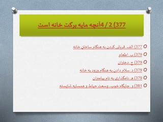 377)2/4‫است‬ ‫خانه‬ ‫بركت‬ ‫مايه‬ ‫آنچه‬
O377)ِ‫ساختن‬ ‫هنگام‬ ‫به‬‫كردن‬ ‫قربانى‬‫ـ‬ ‫الف‬‫خانه‬
O379)‫ـ‬ ‫ب‬‫اطعام‬
O379)‫ـ‬ ‫ج‬‫ان‬‫ر‬‫دخت‬
O379)‫به‬‫ود‬‫ر‬‫و‬‫هنگام‬ ‫به‬‫دادن‬ ‫سالم‬ ‫ـ‬‫د‬‫خانه‬
O379)‫نام‬ ‫به‬ ‫ى‬‫نامگذار‬‫ـ‬‫ه‬‫ان‬‫ر‬‫پيامب‬
O381)‫شايسته‬ ‫همسايه‬ ‫و‬ ‫حياط‬ ‫وسعت‬ ،‫خوب‬ ‫جايگاه‬ ‫ـ‬‫و‬
 
