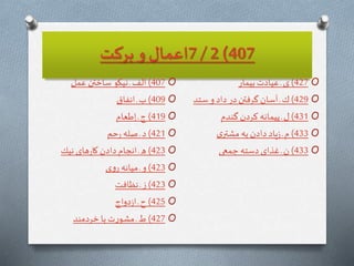 407)2/7‫بركت‬ ‫و‬ ‫اعمال‬
O407)‫عمل‬ ‫ساختن‬ ‫نيكو‬ ‫ـ‬‫الف‬
O409)‫انفاق‬ ‫ـ‬ ‫ب‬
O419)‫طعام‬ِ‫ا‬ ‫ـ‬‫ج‬
O421)‫حم‬‫ر‬ ‫صله‬ ‫ـ‬‫د‬
O423)‫نيك‬ ‫هاى‬‫ر‬‫كا‬‫دادن‬ ‫انجام‬‫ـ‬‫ه‬
O423)‫ى‬‫و‬‫ر‬ ‫ميانه‬ ‫ـ‬ ‫و‬
O423)‫نظافت‬‫ـ‬‫ز‬
O425)‫دواج‬‫ز‬‫ا‬ ‫ـ‬‫ح‬
O427)‫خردمند‬ ‫با‬‫ت‬‫ر‬‫مشو‬ ‫ـ‬‫ط‬
O427)‫بيمار‬‫عيادت‬ ‫ـ‬‫ى‬
O429)‫ستد‬ ‫و‬‫داد‬ ‫در‬‫گرفتن‬‫آسان‬ ‫ـ‬ ‫ك‬
O431)‫گندم‬‫كردن‬ ‫پيمانه‬ ‫ـ‬‫ل‬
O433)‫ى‬‫مشتر‬ ‫به‬‫دادن‬ ‫ياد‬‫ز‬ ‫ـ‬‫م‬
O433)‫جمعى‬ ‫دسته‬‫غذاى‬ ‫ـ‬ ‫ن‬
 
