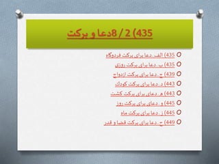 435)2/8‫بركت‬ ‫و‬ ‫دعا‬
O435)‫فردوگاه‬ ‫بركت‬ ‫اى‬‫ر‬‫ب‬‫دعا‬ ‫ـ‬ ‫الف‬
O435)‫ى‬‫ز‬‫و‬‫ر‬ ‫بركت‬ ‫اى‬‫ر‬‫ب‬‫دعا‬ ‫ـ‬‫ب‬
O439)‫دواج‬‫ز‬‫ا‬ ‫بركت‬ ‫اى‬‫ر‬‫ب‬‫دعا‬ ‫ـ‬‫ج‬
O443)‫كودك‬ ‫بركت‬ ‫اى‬‫ر‬‫ب‬‫دعا‬ ‫ـ‬‫د‬
O443)‫شت‬ ِ‫ك‬ ‫بركت‬ ‫اى‬‫ر‬‫ب‬‫دعاى‬ ‫ـ‬‫ه‬
O445)‫ز‬‫و‬‫ر‬ ‫بركت‬ ‫اى‬‫ر‬‫ب‬‫دعاى‬ ‫ـ‬ ‫و‬
O445)‫ماه‬ ‫بركت‬ ‫اى‬‫ر‬‫ب‬‫دعا‬ ‫ـ‬‫ز‬
O449)‫قدر‬ ‫و‬ ‫قضا‬ ‫بركت‬ ‫اى‬‫ر‬‫ب‬‫دعا‬ ‫ـ‬ ‫ح‬
 