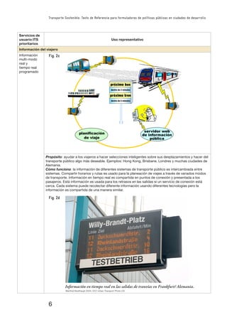 6
Transporte Sostenible: Texto de Referencia para formuladores de políticas públicas en ciudades de desarrollo
Servicios de
usuario ITS
prioritarios
Uso representativo
Información del viajero
Información
multi-modo
real y
tiempo real
programado
�����������
�������������������
������������
�������������������
planificación
de viaje
servidor web
de información
pública
Propósito: ayudar a los viajeros a hacer selecciones inteligentes sobre sus desplazamientos y hacer del
transporte público algo más deseable. Ejemplos: Hong Kong, Brisbane, Londres y muchas ciudades de
Alemania.
Cómo funciona: la información de diferentes sistemas de transporte público es intercambiada entre
sistemas. Compartir horarios y rutas es usado para la planeación de viajes a través de variados modos
de transporte. Información en tiempo real es compartida en puntos de conexión y presentada a los
pasajeros. Está información es usada para los retrasos en las salidas si un servicio de conexión está
cerca. Cada sistema puede recolectar diferente información usando diferentes tecnologías pero la
información es compartida de una manera similar.
Información en tiempo real en las salidas de tranvías en Frankfurt/ Alemania.
Manfred Breithaupt 2004, GTZ Urban Transport Photo CD
Fig. 2c
Fig. 2d
 