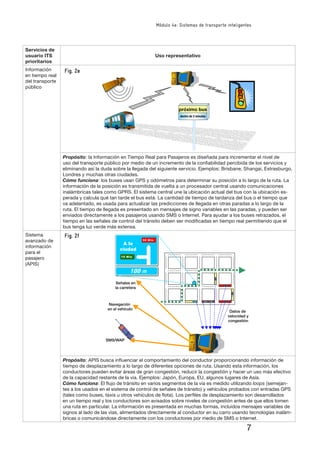 7
Módulo 4e: Sistemas de transporte inteligentes
Servicios de
usuario ITS
prioritarios
Uso representativo
Información
en tiempo real
del transporte
público
�����������
�������������������
Propósito: la Información en Tiempo Real para Pasajeros es diseñada para incrementar el nivel de
uso del transporte público por medio de un incremento de la conﬁabilidad percibida de los servicios y
eliminando así la duda sobre la llegada del siguiente servicio. Ejemplos: Brisbane, Shangai, Estrasburgo,
Londres y muchas otras ciudades.
Cómo funciona: los buses usan GPS y odómetros para determinar su posición a lo largo de la ruta. La
información de la posición es transmitida de vuelta a un procesador central usando comunicaciones
inalámbricas tales como GPRS. El sistema central une la ubicación actual del bus con la ubicación es-
perada y calcula qué tan tarde el bus está. La cantidad de tiempo de tardanza del bus o el tiempo que
va adelantado, es usada para actualizar las predicciones de llegada en otras paradas a lo largo de la
ruta. El tiempo de llegada es presentado en mensajes de signo variables en las paradas, y pueden ser
enviados directamente a los pasajeros usando SMS o Internet. Para ayudar a los buses retrazados, el
tiempo en las señales de control del tránsito deben ser modiﬁcadas en tiempo real permitiendo que el
bus tenga luz verde más extensa.
Sistema
avanzado de
información
para el
pasajero
(APIS)
10 Min
30 Min
����
������
����������
������������
�����������
��������������
���������
�����������
����������
�������
Propósito: APIS busca inﬂuenciar el comportamiento del conductor proporcionando información de
tiempo de desplazamiento a lo largo de diferentes opciones de ruta. Usando esta información, los
conductores pueden evitar áreas de gran congestión, reducir la congestión y hacer un uso más efectivo
de la capacidad restante de la vía. Ejemplos: Japón, Europa, EU, algunos lugares de Asía.
Cómo funciona: El ﬂujo de tránsito en varios segmentos de la vía es medido utilizando loops (semejan-
tes a los usados en el sistema de control de señales de tránsito) y vehículos probados con entradas GPS
(tales como buses, taxis u otros vehículos de ﬂota). Los perﬁles de desplazamiento son desarrollados
en un tiempo real y los conductores son avisados sobre niveles de congestión antes de que ellos tomen
una ruta en particular. La información es presentada en muchas formas, incluidos mensajes variables de
signos al lado de las vías, alimentados directamente al conductor en su carro usando tecnologías inalám-
bricas o comunicándose directamente con los conductores por medio de SMS o Internet.
Fig. 2e
Fig. 2f
 