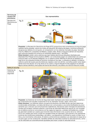 Módulo 4e: Sistemas de transporte inteligentes
Servicios de
usuario ITS
prioritarios
Uso representativo
Recolección
Electrónica de
Peaje
ABC123
Propósito: La Recolección Electrónica de Peaje (ETC) proporciona más conveniencia a la hora de pagar,
requiere menos paradas, reduce los costos de operación del sistema de peaje y minimiza la ﬁltración
de ganancias debida a la corrupción, en comparación con los sistemas manuales de peaje. Ejemplos:
CityLink, Melbourne; autopistas de Malasia y peajes viales, Brasil; el esquema alemán de impuestos
para vehículos pesados de comercio en autopistas (desde enero 1 del 2005).
Cómo funciona: existen varios sistemas que usan tarjetas electrónicas (etiquetas) diseñadas para
Dedicated Short Range Communications (DSRC). Los conductores pagan con anterioridad una cuenta que
incluye el valor o en la etiqueta inteligente o en un sistema central. Mientras el vehículo se desplaza a lo
largo de la vía la etiqueta es leída por lectores montados en las rejas. La etiqueta es validada y el sistema
cobra la cuenta del usuario para las distancias viajadas a esta hora del día. Las tarifas pueden variar depen-
diendo de la hora del día. Si no hay dinero en la cuenta o ninguna etiqueta ha sido pegada en el vehículo,
alguna cámara identiﬁca y lee la placa de licencia del vehículo y se publica una nota de infracción (multa).
Safety & security
Sistemas de
control de
seguridad
CCTV
�������
������
������
Propósito: los Sistemas de Control de Seguridad están diseñados para reducir accidentes al alertar a
los conductores de inusuales condiciones en la vía. Ejemplos: Europa, Japón, China y EU.
Cómo funciona: Los sistemas utilizan una gama de sensores a los lados de las vías para determinar
condicionales ambientales. Los datos del sensor son comunicados a una central facilitadota de proce-
samiento que a menudo usa comunicaciones inalámbricas. Decisiones sobre mensajes de advertencia,
carriles que se deben mantener abiertos o qué limite de velocidad determinar para la vía, son tomadas
por el sistema central en concordancia con las reglas de negocios, y señales veriﬁcables de y señales
de velocidad variable son usados para transmitir esta información a los usuarios de la vía. Cámaras
CCTV son usadas para hacer cumplir los variables limites de velocidad y para permitir a los operadores
conﬁrmar las condiciones ambientales y de tráﬁco. Los dispositivos monitorean el viento, el hielo, la ne-
blina y los movimientos vehiculares. El sistema central entonces establece una velocidad a lo largo de la
vía para jugar con las condiciones. Variables señales de velocidad muestran la velocidad actual y cáma-
ras de velocidad son automáticamente ajustadas para hacer cumplir la velocidad actual.
Fig. 2i
Fig. 2k
 