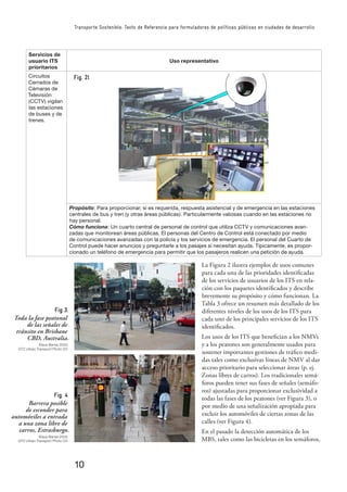 10
Transporte Sostenible: Texto de Referencia para formuladores de políticas públicas en ciudades de desarrollo
Servicios de
usuario ITS
prioritarios
Uso representativo
Circuitos
Cerrados de
Cámaras de
Televisión
(CCTV) vigilan
las estaciones
de buses y de
trenes.
Propósito: Para proporcionar, si es requerida, respuesta asistencial y de emergencia en las estaciones
centrales de bus y tren (y otras áreas públicas). Particularmente valiosas cuando en las estaciones no
hay personal.
Cómo funciona: Un cuarto central de personal de control que utiliza CCTV y comunicaciones avan-
zadas que monitorean áreas públicas. El personas del Centro de Control está conectado por medio
de comunicaciones avanzadas con la policía y los servicios de emergencia. El personal del Cuarto de
Control puede hacer anuncios y preguntarle a los pasajes si necesitan ayuda. Típicamente, es propor-
cionado un teléfono de emergencia para permitir que los pasajeros realicen una petición de ayuda.
Fig 3.
Toda la fase peatonal
de las señales de
tránsito en Brisbane
CBD, Australia.
Klaus Banse 2003,
GTZ Urban Transport Photo CD
Fig. 4
Barrera posible
de esconder para
automóviles a entrada
a una zona libre de
carros, Estrasburgo.
Klaus Banse 2003,
GTZ Urban Transport Photo CD
La Figura 2 ilustra ejemplos de usos comunes
para cada una de las prioridades identiﬁcadas
de los servicios de usuarios de los ITS en rela-
ción con los paquetes identiﬁcados y describe
brevemente su propósito y cómo funcionan. La
Tabla 3 ofrece un resumen más detallado de los
diferentes niveles de los usos de los ITS para
cada uno de los principales servicios de los ITS
identiﬁcados.
Los usos de los ITS que beneﬁcian a los NMVs
y a los peatones son generalmente usados para
sostener importantes gestiones de tráﬁco medi-
das tales como exclusivas líneas de NMV al dar
acceso prioritario para seleccionar áreas (p. ej.
Zonas libres de carros). Los tradicionales semá-
foros pueden tener sus fases de señales (semáfo-
ros) ajustadas para proporcionar exclusividad a
todas las fases de los peatones (ver Figura 3), o
por medio de una señalización apropiada para
excluir los automóviles de ciertas zonas de las
calles (ver Figura 4).
En el pasado la detección automática de los
MBS, tales como las bicicletas en los semáforos,
Fig. 2l
 
