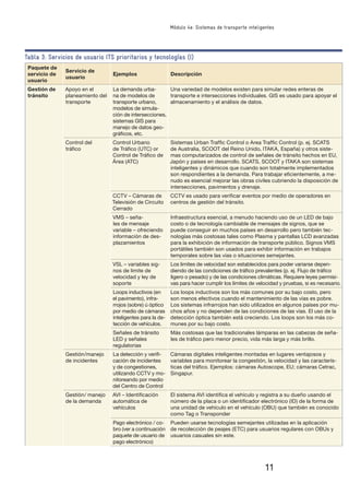 11
Módulo 4e: Sistemas de transporte inteligentes
Tabla 3: Servicios de usuario ITS prioritarios y tecnologías (I)
Paquete de
servicio de
usuario
Servicio de
usuario
Ejemplos Descripción
Gestión de
tránsito
Apoyo en el
planeamiento del
transporte
La demanda urba-
na de modelos de
transporte urbano,
modelos de simula-
ción de intersecciones,
sistemas GIS para
manejo de datos geo-
gráﬁcos, etc.
Una variedad de modelos existen para simular redes enteras de
transporte e intersecciones individuales. GIS es usado para apoyar el
almacenamiento y el análisis de datos.
Control del
tráﬁco
Control Urbano
de Tráﬁco (UTC) or
Control de Tráﬁco de
Área (ATC)
Sistemas Urban Trafﬁc Control o Area Trafﬁc Control (p. ej. SCATS
de Australia, SCOOT del Reino Unido, ITAKA, España) y otros siste-
mas computarizados de control de señales de tránsito hechos en EU,
Japón y países en desarrollo. SCATS, SCOOT y ITAKA son sistemas
inteligentes y dinámicos que cuando son totalmente implementados
son respondientes a la demanda. Para trabajar eﬁcientemente, a me-
nudo es esencial mejorar las obras civiles cubriendo la disposición de
intersecciones, pavimentos y drenaje.
CCTV – Cámaras de
Televisión de Circuito
Cerrado
CCTV es usado para veriﬁcar eventos por medio de operadores en
centros de gestión del tránsito.
VMS – seña-
les de mensaje
variable – ofreciendo
información de des-
plazamientos
Infraestructura esencial, a menudo haciendo uso de un LED de bajo
costo o de tecnología cambiable de mensajes de signos, que se
puede conseguir en muchos países en desarrollo pero también tec-
nologías más costosas tales como Plasma y pantallas LCD avanzadas
para la exhibición de información de transporte público. Signos VMS
portátiles también son usados para exhibir información en trabajos
temporales sobre las vías o situaciones semejantes.
VSL – variables sig-
nos de limite de
velocidad y ley de
soporte
Los limites de velocidad son establecidos para poder variarse depen-
diendo de las condiciones de tráﬁco prevalentes (p. ej. Flujo de tráﬁco
ligero o pesado) y de las condiciones climáticas. Requiere leyes permisi-
vas para hacer cumplir los límites de velocidad y pruebas, si es necesario.
Loops inductivos (en
el pavimento), infra-
rrojos (sobre) ú óptico
por medio de cámaras
inteligentes para la de-
tección de vehículos.
Los loops inductivos son los más comunes por su bajo costo, pero
son menos efectivos cuando el mantenimiento de las vías es pobre.
Los sistemas infrarrojos han sido utilizados en algunos países por mu-
chos años y no dependen de las condiciones de las vías. El uso de la
detección óptica también está creciendo. Los loops son los más co-
munes por su bajo costo.
Señales de tránsito
LED y señales
regulatorias
Más costosas que las tradicionales lámparas en las cabezas de seña-
les de tráﬁco pero menor precio, vida más larga y más brillo.
Gestión/manejo
de incidentes
La detección y veriﬁ-
cación de incidentes
y de congestiones,
utilizando CCTV y mo-
nitoreando por medio
del Centro de Control
Cámaras digitales inteligentes montadas en lugares ventajosos y
variables para monitorear la congestión, la velocidad y las caracterís-
ticas del tráﬁco. Ejemplos: cámaras Autoscope, EU; cámaras Cetrac,
Singapur.
Gestión/ manejo
de la demanda
AVI – Identiﬁcación
automática de
vehículos
El sistema AVI identiﬁca el vehículo y registra a su dueño usando el
número de la placa o un identiﬁcador electrónico (ID) de la forma de
una unidad de vehículo en el vehículo (OBU) que también es conocido
como Tag o Transponder
Pago electrónico / co-
bro (ver a continuación
paquete de usuario de
pago electrónico)
Pueden usarse tecnologías semejantes utilizadas en la aplicación
de recolección de peajes (ETC) para usuarios regulares con OBUs y
usuarios casuales sin este.
 