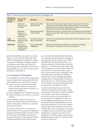 13
Módulo 4e: Sistemas de transporte inteligentes
Paquete de
servicio de
usuario
Servicio de
usuario
Ejemplos Descripción
Gestión de
emergencia de
vehículos
Sistemas de gestión
de ﬂota (FMS)
Para tener información en tiempo real de la ubicación de vehículos,
usualmente se utiliza GPS. FMS puede monitorear y controlar las
operaciones de los vehículos de emergencia, ofrecer aviso sobre las
mejores rutas y prioridad de señales de tránsito.
Materiales
peligrosos y
notiﬁcación de
incidentes
Sistemas de gestión
de ﬂota (FMS)
Utilizando información en tiempo real en la localización de vehículos a
menudo usando GPS, FMS pueden monitorear la ubicación de cargas
peligrosas.
Pago
electrónico
Transacciones
ﬁnancieras elec-
trónicas
Variedad de tecnolo-
gías y de sistemas
Incluye ETC y tiqueteadoras electrónicas utilizando tiquetes con ban-
das magnéticas.
Seguridad Anuncio de
seguridad para
usuarios viales
vulnerables
Cruces peatonales
inteligentes
Detección automática de peatones por medio de tecnologías
microondas o infrarrojas en los cruces de peatones.
Tabla 3: Servicios de usuario ITS prioritarios y tecnologías (III)
presentaron problemas que pueden ser solucio-
nados, p. ej., por medio de diseños de “loop
inducido” apropiados en las señales de tránsito.
Una gama de tecnologías inteligentes pueden
ser utilizadas como señales para detectar la
presencia de peatones, bicicletas o personas con
discapacidades en y cerca de los cruces, como es
mostrado en el Recuadro 1.
2.4 Tecnologías ITS emergentes
Las tecnologías de comunicación emergentes que
tienen un importante y potencial rol al facilitar
el desarrollo de nuevos usos de ITS, incluyen:
n Comunicaciones y multimedias personali-
zadas y portátiles; Internet; estructura de
comunicación de gran ancho de banda; y co-
municación inalámbrica;
n Otras tecnologías claves y emergentes incluyen:
n Sistemas detectores y de sensores; y rastreo de
vehículos.
Estas tecnologías construyen la manera de
recolección y diseminación de información en
tiempo real de gente y vehículos, y su proximi-
dad a atractores claves.
Los sistemas de detección y de sensores son
fundamentales en la construcción de bloques en
la gestión avanzada de tráﬁco (el primer usuario
de servicios de ITS deﬁnido). Una gama de
técnicas de detección es requerida para obtener
un dibujo signiﬁcativo de las redes de trans-
porte, detección de embotellamientos vehicula-
res, ocupancia para aplicaciones de vehículos de
alta ocupancia, tipo de vehículos (e.g., NMV),
velocidad vehicular (para la aplicación), a cla-
siﬁcación de tipos de vehículos (para cobros de
peajes), etc. Los últimos detectores importantes
y las tecnologías de censores incluyen video (aún
muy inicial en el sector de carretas), escáner
láser (nuevos sistemas están emergiendo), radar
microondas (para monitorear la velocidad y
también visto como la tecnología que debe ser
escogida para las comunicaciones vehiculares a
lo largo de las vías), e infrarrojo (para la aplica-
ción en túneles y en algunos vehículos para las
comunicaciones a los largo de las vías).
Las aplicaciones dispuestas para rastrear los
vehículos a lo largo de las redes viales, usando
tanto etiquetas de transporte, teléfonos celulares
como lo más común, lectura de las placas
por medio de sistemas de reconocimiento de
caracteres ópticos en imágenes de video son
otras tecnologías emergentes claves. El rastreo
de vehículos ofrece la posibilidad de una com-
pleta detección del área sin los costos asociados
con las tradicionales instalaciones de censores.
También ofrece viajes de un punto a otro rastreo
en tiempo real que ha sido desde hace mucho
deseado por los ingenieros de tránsito. El se-
guimiento de vehículos emplea comunicaciones
inalámbricas para recolectar y diseminar infor-
mación en tiempo real.
 