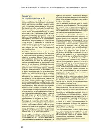 14
Transporte Sostenible: Texto de Referencia para formuladores de políticas públicas en ciudades de desarrollo
Recuadro 2:
La seguridad peatonal e ITS
Las señales peatonales de Caminar/No Caminar
son tipos especiales de dispositivos de control de
tráﬁco que intentan controlar el tránsito de peato-
nes. Los mensajes convencionales de Caminar/No
Caminar ofrecen a los peatones información con-
ﬁable sobre: (a) cuándo es apropiado comenzar a
cruzar la calle, (b) cuando los peatones no deben
empezar a cruzar la calle (destello de No Caminar),
y (c) cuando los peatones no deben estar en la
calle por ninguna razón (No Caminar constante).
Para optimizar la eﬁciencia de las señales de trán-
sito, muchas están diseñadas para ser accionado
con el vehículo. En las señales de tránsito actua-
das, lo peatones deben presionar un botón para
recibir por medio de esto la señal de Caminar y
para asegurar que van a tener suﬁciente tiempo
para cruzar la calle.
El problema de esta solución es que no todas
las personas esperando a cruzar van a oprimir
el botón. Hay muchas razones por las cuales los
peatones no oprimen el botón. Pueden no estar
enterados sobre la necesidad de oprimir el bo-
tón para obtener una señal de Caminar, ya que
muchas señales no tienen un botón para oprimir
y envés de eso, tienen un ciclo de Caminar que
automáticamente se activa. Incluso cuando los
peatones están enterados del requisito, el tiempo
que pasa entre el momento en el que se oprime
el botón y en el que aparece la señal de Caminar
pueden ser lo suﬁcientemente largo para que
algunos peatones piensen que el sistema está
funcionando mal. Los peatones con discapacidad
visual pueden no darse cuenta de la existencia
del botón o pueden no encontrarlo. Peatones con
severas discapacidades de movilidad pueden estar
indispuestos para oprimir un botón convencional.
En cualquier caso, el resultado es que los peatones
suelen procurar cruzar en contra de la señal.
Una variedad de tecnologías de detección automá-
ticas de peatones ha sido propuesta como medios
para detectar la presencia del peatón, para que
así el/ella tengan que oprimir el botón. Estas tec-
nologías incluyen el uso de infrarrojo, microondas
y procesadores de imágenes de video.
Tecnologías de microondas e infrarrojo: Un detector
microondas genera un rayo de energía en una fre-
cuencia particular. El rayo tiene que ser apuntado
exactamente, especialmente cuando el tamaño del
objeto que se quiere detectar (p. ej. un peatón) es
signiﬁcativamente menor que otros objetos que se
mueven cerca (p. ej. vehículos que pasan).
Lastecnologíasinfrarrojasestányabienestablecidas
para la detección de los vehículos y de los peatones
queestánfueradelavía.Laeﬁcienciadelosmétodos
deladeteccióninfrarrojapuedenserdegradadossiel
objetosequedaenellugar.Losdispositivosinfrarrojos
nopuedendiscriminarladireccióndelmovimientodel
peatón, como tampoco puede determinar el número
de objetos detectados.
Tanto los detectores microondas como los infrarro-
jos trabajan llamando la señal de Caminar cuando
una persona entra en la zona de detección. Un
retrazo puede ocurrir si la persona es detectada
solo si se está cerca de la zona de detección por
más de una mínima cantidad de tiempo.
Experiencia con Detección automatizada de
Peatones (Automated Pedestrian Detection): En
el Reino Unido, Pufﬁn (Pedestrian User-Friendly
INtelligent)respuesta a la demanda de cruces
peatonales y al no retrazo innecesario del tránsito
cuando no hay peatones presentes. La presencia
de peatones es detectada tanto por medio del
uso de una estera de presión-sensibilidad o por
medio de un detector infrarrojo montado sobre
el punto de cruce. La presión sobre la estera es
usada tanto para la detección inicial como para
conﬁrmar que el peatón no ha salido a la zona
de cruce antes de que la señal de Caminar haya
aparecido. Los cruces Pufﬁn también utilizan
un sensor adicional para detectar la presencia
continua de peatones en el punto de cruce, para
así permitir que la fase de señal sea más extensa
para aquellos que necesitan tiempo adicional para
cruzar. El cambio entre señalización tradicional y
cruces Pufﬁn en Victoria, Australia, redujeron en
un 10% el número de peatones que empezaban
a cruzar antes de que la señal de Caminar para
peatones estuviera presente.
Resultados similares fueron reportados en Växjö,
Suiza. Los resultados suizos también muestran
que el número de conﬂictos entre vehículos-pea-
tones se redujo después de que los detectores
microondas entraron a la zona.
El sistema alemán PUSSYCATS (Pedestrian Urban
Safety System and Confort At Trafﬁc Signals), con-
siste en una estera de presión-sensibilidad para
detectar peatones esperando a cruzar, sensores
infrarrojos para detectar peatones dentro del cruce
y proyección del los peatones cercanos a la zona.
Aunque los peatones encuentran que PUSSYCATS
es tan seguro como el sistema anterior, muchos
peatones han reportado que ellos no entienden
la función de la estera. Aproximadamente la mi-
tad de los peatones se rehúsan a usar el sistema.
Aplicaciones similares están siendo utilizadas en
el Reino Unido y en Francia.
Estos datos presentados sugieren que los detec-
tores automáticos de peatones pueden ofrecer
signiﬁcativos beneﬁcios en operación y seguri-
dad cuando están instalados en conjunto con los
convencionales botones para peatones.
Fuente: Evaluation of Automated Pedestrian Detection at Signalized
Intersections (FHWA 2001)
 