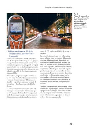 15
Módulo 4e: Sistemas de transporte inteligentes
2.5 ¿Cómo se diferencia ITS de la
infraestructura convencional de
transporte?
Existen varias diferencias entre la infraestruc-
tura de transporte tradicional y los ITS, ya que
principalmente la infraestructura convencional
es una tecnología más madura, puede ser especí-
ﬁca en relación con su diseño e implementación,
tiene una vida de más de varias décadas y es una
industria razonable de distribuidores y contra-
tistas conﬁables.
Por otro lado, los productos y los servicios de
los ITS están desarrollándose constantemente,
y entonces tienen una mayor diﬁcultad para
describir y especiﬁcar. Además el mercado de
contratistas y distribuidores es más difícil y
diverso.
La consecución de las aplicaciones de los ITS
tienen que considerar estas diferencias ya que
los ITS incluyen distintas disciplinas y conjun-
tos de destrezas que trabajos de infraestructura
física que cuando están juntas, los sub-contra-
tantes de ITS pueden ser difíciles de acceder y
manejar.
La evolución de tecnologías está inﬂuenciada
por el gobierno o por los cambios del mercado
vehicular. El sector privado desarrollará las
tecnologías de los ITS en donde se espere que
exista un mercado para el producto o servicio,
tales como seguridad, telemática en-el-vehículo,
seguimiento vehicular para mejorar la logística
productiva, y expandir los mercados de teleco-
municaciones. Frecuentemente estos desarrollos
son llevados a cabo de mejor manera por los
gobernadores, tales como asegurar el acceso a
las redes de telecomunicaciones por medio de
regulación, y ofrecer acceso al mapeo digital
nacional.
También hay casos donde la intervención guber-
namental es requerida para fomentar desarrollos
apropiados de tecnologías, tales como estánda-
res para asegurar interoperabilidad entre dife-
rentes informaciones de pasajeros en tiempos
reales o sistemas de peaje viales.
Fig. 5
No por la izquierda en
la noche: Información
de la programación
del transporte
público utilizando
tecnología SMS en
Dresden, Alemania.
Frank Müller 2002
 