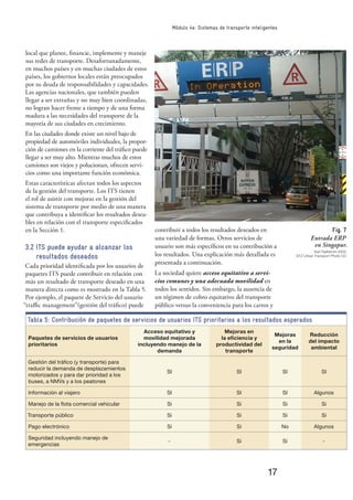 17
Módulo 4e: Sistemas de transporte inteligentes
local que planee, ﬁnancie, implemente y maneje
sus redes de transporte. Desafortunadamente,
en muchos países y en muchas ciudades de estos
países, los gobiernos locales están preocupados
por su deuda de responsabilidades y capacidades.
Las agencias nacionales, que también pueden
llegar a ser extrañas y no muy bien coordinadas,
no logran hacer frente a tiempo y de una forma
madura a las necesidades del transporte de la
mayoría de sus ciudades en crecimiento.
En las ciudades donde existe un nivel bajo de
propiedad de automóviles individuales, la propor-
ción de camiones en la corriente del tráﬁco puede
llegar a ser muy alto. Mientras muchos de estos
camiones son viejos y polucionan, ofrecen servi-
cios como una importante función económica.
Estas características afectan todos los aspectos
de la gestión del transporte. Los ITS tienen
el rol de asistir con mejoras en la gestión del
sistema de transporte por medio de una manera
que contribuya a identiﬁcar los resultados desea-
bles en relación con el transporte especiﬁcados
en la Sección 1.
3.2 ITS puede ayudar a alcanzar los
resultados deseados
Cada prioridad identiﬁcada por los usuarios de
paquetes ITS puede contribuir en relación con
más un resultado de transporte deseado en una
manera directa como es mostrado en la Tabla 5.
Por ejemplo, el paquete de Servicio del usuario
“traﬃc management”(gestión del tráﬁco) puede
contribuir a todos los resultados deseados en
una variedad de formas. Otros servicios de
usuario son más especíﬁcos en su contribución a
los resultados. Una explicación más detallada es
presentada a continuación.
La sociedad quiere acceso equitativo a servi-
cios comunes y una adecuada movilidad en
todos los sentidos. Sin embargo, la ausencia de
un régimen de cobro equitativo del transporte
público versus la conveniencia para los carros y
Fig. 7
Entrada ERP
en Singapur.
Karl Fjellstrom 2002,
GTZ Urban Transport Photo CD
Tabla 5: Contribución de paquetes de servicios de usuarios ITS prioritarios a los resultados esperados
Paquetes de servicios de usuarios
prioritarios
Acceso equitativo y
movilidad mejorada
incluyendo manejo de la
demanda
Mejoras en
la eﬁciencia y
productividad del
transporte
Mejoras
en la
seguridad
Reducción
del impacto
ambiental
Gestión del tráﬁco (y transporte) para
reducir la demanda de desplazamientos
motorizados y para dar prioridad a los
buses, a NMVs y a los peatones
SI SI SI SI
Información al viajero SI SI SI Algunos
Manejo de la ﬂota comercial vehicular Si Si Si Si
Transporte público Si Si Si Si
Pago electrónico Si Si No Algunos
Seguridad incluyendo manejo de
emergencias
- Si Si -
 
