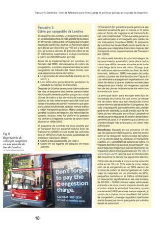 18
Transporte Sostenible: Texto de Referencia para formuladores de políticas públicas en ciudades de desarrollo
Recuadro 3:
Cobro por congestión de Londres
El esquema de Londres, un esquema de cobro
en un área especíﬁca, la más grande de su clase
en el mundo, cobra a los vehículos que circulan
dentro del centro de Londres un honorario plano
de 5 libras por día entre las 7:00 am y las 6:30
pm, de lunes a viernes. El área de cobro es de
21 kilómetros cuadrados e incluye monitoreo
y cobro de 200.000 autos por día.
Antes de la implementación en Londres, en
Febrero del 2003, del esquema de cobro de
congestión, Londres experimentaba la peor
congestión de tránsito del Reino Unido, con
una experiencia típica de tráﬁco:
n Un promedio de velocidad de tránsito de 15
km/h; y
n Los vehículos generalmente gastaban la
mitad de su tiempo en trancotes.
Después de 30 años de estudios sobre cobro en
las vías, el esquema de Londres parece haber
hecho políticamente posible ya que las condi-
ciones de tráﬁco y los servicios de transporte
público se han deteriorado hasta tal nivel que
varias encuestas de opinión mostraron que gran
parte de los londinenses querían menos tráﬁco
y mejor transporte público. Había aceptación
general y pública en relación a la necesidad de
cambio. Incluso, esto fue clave en la platafor-
ma de Ken Livingstone cuando se lanzo como
alcalde en 1999/2000.
El esquema de Londres ha sido posible por
el Transport Act (en español traduce Acto de
Transporte) (2000) el cual todas las autorida-
des en el Reino Unido tienen la posibilidad de
introducir (Goodwin 2004):
n Cobro a los usuarios de las vías; o
n Cobro en los lugares de parqueo de traba-
jadores.
Fig. 8
Recordatorio de
cobro por congestión
en una estación de
bus de Londres.
Dr. Gerhard Metschies 2003
El Transport Act garantiza que la ganancia sea
retenido localmente por lo menos a 10 años
para un fondo de mejoras en el transporte lo-
cal. Los ministros han dicho que esta ganancia
será adicionado al conseguido por medio de
los impuestos (Goodwin 2004). El esquema
de Londres fue desarrollado como parte de un
paquete que integraba diferentes mejoras del
transporte como requerimientos del Transport
Act (2000).
El cobro está basado en una tecnología de
reconocimiento automático de la placa de los
carros que utiliza cámaras situadas en el limite
y a lo largo de la zona de cobro. El pago pue-
de realizarse usando medios on-line ( es decir
Internet), teléfono, SMS mensajes de texto,
correo y puntos de distribución (ver Figura 8).
Los vehículos que pagan son registrados en una
base de datos al que el sistema accede para
asegurarse por medio de imágenes captura-
das de las placas de licencia de los vehículos
entrando a la zona.
La principal razón para escoger este tipo de
tecnología de prueba fue que como un esque-
ma de cobro tenía que ser introducido como
primer término del alcalde Ken Livingstone, tan
solo una pequeña parte del centro de Londres
podría ser cobrado, lo cual predijo que la ma-
yoría de los vehículos en el Gran Londres no
serían usuarios regulares. El diseño del proyecto
permitirá el paso a un sistema que cuente con
una tecnología más avanzada y un cobro más
soﬁsticado.
Beneﬁcios: Basado en los primeros 12 me-
ses de operación del esquema, este ha tenido
éxito en la reducción de los niveles de tráﬁco
y en la efectividad de cambiar el transporte
público, en y alrededor de la zona de cobro. El
“Impacts Monitoring Second Anual Report” (tra-
duce Segundo Reporte Anual del Monitoreo de
Impactos) (Abril 2004) publicado por TfL http://
www.tﬂ.gov.uk/tﬂ reporta que la introducción
del esquema ha tenido los siguientes efectos:
El tránsito de entrada a la zona se ha reducido
entre en un 18 y un 15% entre la zona; reduc-
ción de la congestión en un 30% dentro de
la zona de cobro; el tiempo gastado en cada
viaje ha mejorado en un promedio de 30%;
pequeños cambios en el tráﬁco orbital pero
no desviación signiﬁcativa en las vías locales;
de 65.000 – 70.000 menos viajes vehiculares
entrando a la zona; menor impacto directo por
el cobro sobre la actividad ﬁnanciera; aproxi-
madamente 5.000 personas menos viajando al
centro de Londres como resultado del cobro
de congestión; y transporte público (particular-
mente buses) se vio en gran parte por cambio
desde el automóvil.
 