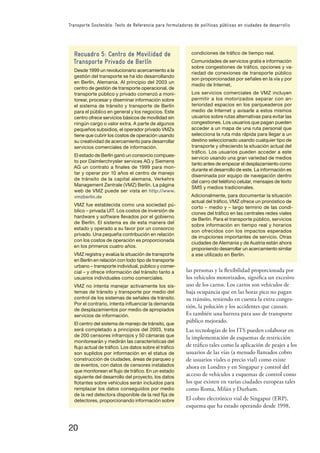 20
Transporte Sostenible: Texto de Referencia para formuladores de políticas públicas en ciudades de desarrollo
las personas y la ﬂexibilidad proporcionada por
los vehículos motorizados, signiﬁca un excesivo
uso de los carros. Los carros son vehículos de
baja ocupancia que en las horas pico no pagan
su tránsito, teniendo en cuenta la extra conges-
tión, la polución y los accidentes que causan.
Es también una barrera para uso de transporte
público mejorado.
Las tecnologías de los ITS pueden colaborar en
la implementación de esquemas de restricción
de tráﬁco tales como la aplicación de peajes a los
usuarios de las vías (a menudo llamados cobro
de usuarios viales o precio vial) como existe
ahora en Londres y en Singapur y control del
acceso de vehículos a esquemas de control como
los que existen en varias ciudades europeas tales
como Roma, Milán y Durham.
El cobro electrónico vial de Singapur (ERP),
esquema que ha estado operando desde 1998,
Recuadro 5: Centro de Movilidad de
Transporte Privado de Berlín
Desde 1999 un revolucionario acercamiento a la
gestión del transporte se ha ido desarrollando
en Berlín, Alemania. Al principio del 2003 un
centro de gestión de transporte operacional, de
transporte público y privado comenzó a moni-
torear, procesar y diseminar información sobre
el sistema de tránsito y transporte de Berlín
para el público en general y los negocios. Este
centro ofrece servicios básicos de movilidad sin
ningún cargo o valor extra. A parte de algunos
pequeños subsidios, el operador privado VMZs
tiene que cubrir los costos de operación usando
su creatividad de acercamiento para desarrollar
servicios comerciales de información.
El estado de Berlín ganó un consorcio compues-
to por Daimlerchrysler services AG y Siemens
AG un contrato a ﬁnales de 1999 para mon-
tar y operar por 10 años el centro de manejo
de tránsito de la capital alemana, Verkehrs
Management Zentrale (VMZ) Berlín. La página
web de VMZ puede ser vista en http://www.
vmzberlin.de
VMZ fue establecida como una sociedad pú-
blico – privada UIT. Los costos de inversión de
hardware y software llevados por el gobierno
de Berlín. El sistema es de esta manera del
estado y operado a su favor por un consorcio
privado. Una pequeña contribución en relación
con los costos de operación es proporcionada
en los primeros cuatro años.
VMZ registra y evalúa la situación de transporte
en Berlín en relación con todo tipo de transporte
urbano – transporte individual, público y comer-
cial – y ofrece información del tránsito tanto a
usuarios individuales como comerciales.
VMZ no intenta manejar activamente los sis-
temas de tránsito y transporte por medio del
control de los sistemas de señales de tránsito.
Por el contrario, intenta inﬂuenciar la demanda
de desplazamientos por medio de apropiados
servicios de información.
El centro del sistema de manejo de tránsito, que
será completado a principios del 2003, trata
de 200 censores infrarrojos y 50 cámaras que
monitorearán y medirán las características del
ﬂujo actual de tráﬁco. Los datos sobre el tráﬁco
son suplidos por información en el status de
construcción de ciudades, áreas de parqueo y
de eventos, con datos de censores instalados
que monitorean el ﬂujo de tráﬁco. En un estado
siguiente del desarrollo del proyecto, los datos
ﬂotantes sobre vehículos serán incluidos para
remplazar los datos conseguidos por medio
de la red detectora disponible de la red ﬁja de
detectores, proporcionando información sobre
condiciones de tráﬁco de tiempo real.
Comunidades de servicios gratis e información
sobre congestiones de tráﬁco, opciones y va-
riedad de conexiones de transporte público
son proporcionadas por señales en la vía y por
medio de Internet,
Los servicios comerciales de VMZ incluyen
permitir a los motorizados separar con an-
terioridad espacios en los parqueaderos por
medio de Internet y avisarle a estos mismos
usuarios sobre rutas alternativas para evitar las
congestiones. Los usuarios que pagan pueden
acceder a un mapa de una ruta personal que
selecciona la ruta más rápida para llegar a un
destino seleccionado usando cualquier tipo de
transporte y ofreciendo la situación actual del
tráﬁco. Los usuarios pueden acceder a este
servicio usando una gran variedad de medios
tanto antes de empezar el desplazamiento como
durante el desarrollo de este. La información es
diseminada por equipo de navegación dentro
del carro del teléfono celular, mensajes de texto
SMS y medios tradicionales.
Adicionalmente, para documentar la situación
actual del tráﬁco, VMZ ofrece un pronóstico de
corto – medio y – largo termino de las condi-
ciones del tráﬁco en las centrales redes viales
de Berlín. Para el transporte público, servicios
sobre información en tiempo real y horarios
son ofrecidos con los impactos esperados
de irrupciones importantes de servicio. Otras
ciudades de Alemania y de Austria están ahora
proponiendo desarrollar un acercamiento similar
a ese utilizado en Berlín.
 