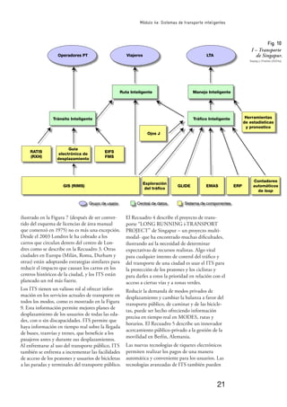 21
Módulo 4e: Sistemas de transporte inteligentes
ilustrado en la Figura 7 (después de ser conver-
tido del esquema de licencias de área manual
que comenzó en 1975) no es más una excepción.
Desde el 2003 Londres le ha cobrado a los
carros que circulan dentro del centro de Lon-
dres como se describe en la Recuadro 3. Otras
ciudades en Europa (Milán, Roma, Durham y
otras) están adoptando estrategias similares para
reducir el impacto que causan los carros en los
centros históricos de la ciudad, y los ITS están
planeado un rol más fuerte.
Los ITS tienen un valioso rol al ofrecer infor-
mación en los servicios actuales de transporte en
todos los modos, como es mostrado en la Figura
9. Esta información permite mejores planes de
desplazamiento de los usuarios de todas las eda-
des, con o sin discapacidades. ITS permite que
haya información en tiempo real sobre la llegada
de buses, tranvías y trenes, que beneﬁcie a los
pasajeros antes y durante sus desplazamientos.
Al enfrentarse al uso del transporte público, ITS
también se enfrenta a incrementar las facilidades
de acceso de los peatones y usuarios de bicicletas
a las paradas y terminales del transporte público.
���
�����������
�����������
�����
���������������
����������
����
���
�����
�����
����������������
�������������������� �������������������
����������
�����������
�������
����
����������������
������������������
������������
���������������
������������
����������������������
Operadores PT �������� ���
����
��������������
��������������
������
Fig. 10
I – Transporte
de Singapur.
Sayeg y Charles (2004a)
El Recuadro 4 describe el proyecto de trans-
porte “LONG RUNNING i-TRANSPORT
PROJECT” de Singapur – un proyecto multi-
modal- que ha encontrado muchas diﬁcultades,
ilustrando así la necesidad de determinar
expectativas de recursos realistas. Algo vital
para cualquier intento de control del tráﬁco y
del transporte de una ciudad es usar el ITS para
la protección de los peatones y los ciclistas y
para darles a estos la prioridad en relación con el
acceso a ciertas vías y a zonas verdes.
Reducir la demanda de modos privados de
desplazamiento y cambiar la balanza a favor del
transporte público, de caminar y de las bicicle-
tas, puede ser hecho ofreciendo información
precisa en tiempo real en MODES, rutas y
horarios. El Recuadro 5 describe un innovador
acercamiento público-privado a la gestión de la
movilidad en Berlín, Alemania.
Las nuevas tecnologías de tiquetes electrónicos
permiten realizar los pagos de una manera
automática y conveniente para los usuarios. Las
tecnologías avanzadas de ITS también pueden
 