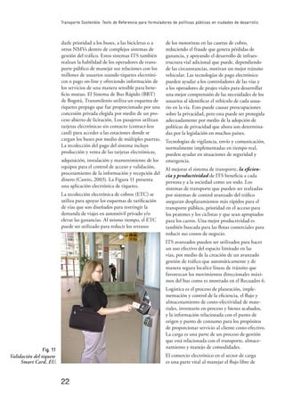 22
Transporte Sostenible: Texto de Referencia para formuladores de políticas públicas en ciudades de desarrollo
darle prioridad a los buses, a las bicicletas o a
otros NMVs dentro de complejos sistemas de
gestión del tráﬁco. Estos sistemas ITS también
realzan la habilidad de los operadores de trans-
porte público de manejar sus relaciones con los
millones de usuarios usando tiquetes electróni-
cos o pago on-line y ofreciendo información de
los servicios de una manera sensible para bene-
ﬁcio mutuo. El Sistema de Bus Rápido (BRT)
de Bogotá, Transmilenio utiliza un esquema de
tiquetes prepago que fue proporcionado por una
concesión privada elegida por medio de un pro-
ceso abierto de licitación. Los pasajeros utilizan
tarjetas electrónicas sin contacto (contact-less
card) para acceder a las estaciones donde se
cargan los buses por medio de múltiples puertas.
La recolección del pago del sistema incluye
producción y venta de las tarjetas electrónicas,
adquisición, instalación y mantenimiento de los
equipos para el control de acceso y validación,
procesamiento de la información y recepción del
dinero (Castro, 2003). La Figura 11 presenta
una aplicación electrónica de tiquetes.
La recolección electrónica de cobros (ETC) se
utiliza para apoyar los esquemas de tariﬁcación
de vías que son diseñados para restringir la
demanda de viajes en automóvil privado y/o
elevar las ganancias. Al mismo tiempo, el ETC
puede ser utilizado para reducir los retrasos
de los motoristas en las casetas de cobro,
reduciendo el fraude que genera pérdidas de
ganancia, y apoyando el desarrollo de infraes-
tructura vial adicional que puede, dependiendo
de las circunstancias, motivan un mejor tránsito
vehicular. Las tecnologías de pago electrónico
pueden ayudar a los controladores de las vías y
a los operadores de peajes viales para desarrollar
una mejor comprensión de las necesidades de los
usuarios al identiﬁcar el vehículo de cada usua-
rio en la vía. Esto puede causar preocupaciones
sobre la privacidad, pero esta puede ser protegida
adecuadamente por medio de la adopción de
políticas de privacidad que ahora son determina-
das por la legislación en muchos países.
Tecnologías de vigilancia, envío y comunicación,
normalmente implementadas en tiempo real,
pueden ayudar en situaciones de seguridad y
emergencia.
Al mejorar el sistema de transporte, la eﬁcien-
cia y productividad de ITS beneﬁcia a cada
persona y a la sociedad como un todo. Los
sistemas de transporte que pueden ser realzadas
por sistemas de control avanzado del tráﬁco
aseguran desplazamientos más rápidos para el
transporte público, prioridad en el acceso para
los peatones y los ciclistas y que sean apropiados
para los carros. Una mejor productividad es
también buscada para las ﬂotas comerciales para
reducir sus costos de negocio.
ITS avanzados pueden ser utilizados para hacer
un uso efectivo del espacio limitado en las
vías, por medio de la creación de un avanzado
gestión de tráﬁco que automáticamente y de
manera segura localice líneas de tránsito que
favorezcan los movimientos direccionales máxi-
mos del bus como es mostrado en el Recuadro 6.
Logística es el proceso de planeación, imple-
mentación y control de la eﬁciencia, el ﬂujo y
almacenamiento de costo-efectividad de mate-
riales, inventario en-proceso y bienes acabados,
y la información relacionada con el punto de
origen y punto de consumo para los propósitos
de proporcionar servicio al cliente costo-efectivo.
La carga es una parte de un proceso de gestión
que está relacionada con el transporte, almace-
namiento y manejo de comodidades.
El comercio electrónico en el sector de carga
es una parte vital al manejar el ﬂujo libre de
Fig. 11
Validación del tiquete
Smart Card, EU.
 