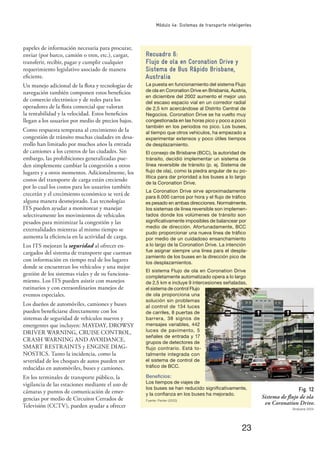 23
Módulo 4e: Sistemas de transporte inteligentes
Recuadro 6:
Flujo de ola en Coronation Drive y
Sistema de Bus Rápido Brisbane,
Australia
La puesta en funcionamiento del sistema Flujo
de ola en Coronation Drive en Brisbania, Austria,
en diciembre del 2002 aumento el mejor uso
del escaso espacio vial en un corredor radial
de 2,5 km acercándose al Distrito Central de
Negocios. Coronation Drive se ha vuelto muy
congestionada en las horas pico y poco a poco
también en los periodos no pico. Los buses,
al tiempo que otros vehículos, ha empezado a
experimentar extensos y poco útiles tiempos
de desplazamiento.
El consejo de Brisbane (BCC), la autoridad de
tránsito, decidió implementar un sistema de
línea reversible de tránsito (p. ej. Sistema de
ﬂujo de ola), como la piedra angular de su po-
lítica para dar prioridad a los buses a lo largo
de la Coronation Drive.
La Coronation Drive sirve aproximadamente
para 6.000 carros por hora y el ﬂujo de tráﬁco
es pesado en ambas direcciones. Normalmente,
los sistemas de línea reversible son implemen-
tados donde los volúmenes de tránsito son
signiﬁcativamente imposibles de balancear por
medio de dirección. Afortunadamente, BCC
pudo proporcionar una nueva línea de tráﬁco
por medio de un cuidadoso ensanchamiento
a lo largo de la Coronation Drive. La intención
fue asignar siempre una línea para el despla-
zamiento de los buses en la dirección pico de
los desplazamientos.
El sistema Flujo de ola en Coronation Drive
completamente automatizado opera a lo largo
de 2,5 km e incluye 9 intercesiones señaladas,
el sistema de control Flujo
de ola proporciona una
solución sin problemas
al control de 134 luces
de carriles, 8 puertas de
barrera, 38 signos de
mensajes variables, 442
luces de pavimento, 5
señales de entrada y 17
grupos de detectores de
flujo contrario. Está to-
talmente integrada con
el sistema de control de
tráﬁco de BCC.
Beneﬁcios:
Los tiempos de viajes de
los buses se han reducido signiﬁcativamente,
y la conﬁanza en los buses ha mejorado.
Fuente: Panter (2003)
papeles de información necesaria para procurar,
enviar (por barco, camión o tren, etc.), cargar,
transferir, recibir, pagar y cumplir cualquier
requerimiento legislativo asociado de manera
eﬁciente.
Un manejo adicional de la ﬂota y tecnologías de
navegación también componen estos beneﬁcios
de comercio electrónico y de redes para los
operadores de la ﬂota comercial que valoran
la rentabilidad y la velocidad. Estos beneﬁcios
llegan a los usuarios por medio de precios bajos.
Como respuesta temprana al crecimiento de la
congestión de tránsito muchas ciudades en desa-
rrollo han limitado por muchos años la entrada
de camiones a los centros de las ciudades. Sin
embargo, las prohibiciones generalizadas pue-
den simplemente cambiar la congestión a otros
lugares y a otros momentos. Adicionalmente, los
costos del transporte de carga están creciendo
por lo cual los costos para los usuarios también
crecerán y el crecimiento económico se verá de
alguna manera desmejorado. Las tecnologías
ITS pueden ayudar a monitorear y manejar
selectivamente los movimientos de vehículos
pesados para minimizar la congestión y las
externalidades mientras al mismo tiempo se
aumenta la eﬁciencia en la actividad de carga.
Los ITS mejoran la seguridad al ofrecer en-
cargados del sistema de transporte que cuentan
con información en tiempo real de los lugares
donde se encuentran los vehículos y una mejor
gestión de los sistemas viales y de su funciona-
miento. Los ITS pueden asistir con manejos
rutinarios y con extraordinarios manejos de
eventos especiales.
Los dueños de automóviles, camiones y buses
pueden beneﬁciarse directamente con los
sistemas de seguridad de vehículos nuevos y
emergentes que incluyen: MAYDAY, DROWSY
DRIVER WARNING, CRUISE CONTROL,
CRASH WARNING AND AVOIDANCE,
SMART RESTRAINTS y ENGINE DIAG-
NOSTICS. Tanto la incidencia, como la
severidad de los choques de autos pueden ser
reducidas en automóviles, buses y camiones.
En los terminales de transporte público, la
vigilancia de las estaciones mediante el uso de
cámaras y puntos de comunicación de emer-
gencias por medio de Circuitos Cerrados de
Televisión (CCTV), pueden ayudar a ofrecer
Fig. 12
Sistema de ﬂujo de ola
en Coronation Drive.
Brisbane 2004
 