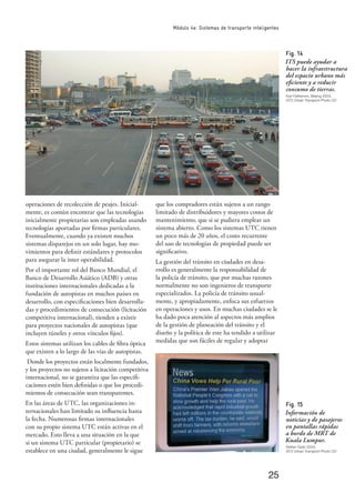 25
Módulo 4e: Sistemas de transporte inteligentes
operaciones de recolección de peajes. Inicial-
mente, es común encontrar que las tecnologías
inicialmente propietarias son empleadas usando
tecnologías aportadas por ﬁrmas particulares.
Eventualmente, cuando ya existen muchos
sistemas disparejos en un solo lugar, hay mo-
vimientos para deﬁnir estándares y protocolos
para asegurar la inter operabilidad.
Por el importante rol del Banco Mundial, el
Banco de Desarrollo Asiático (ADB) y otras
instituciones internacionales dedicadas a la
fundación de autopistas en muchos países en
desarrollo, con especiﬁcaciones bien desarrolla-
das y procedimientos de consecución (licitación
competitiva internacional), tienden a existir
para proyectos nacionales de autopistas (que
incluyen túneles y otros vínculos ﬁjos).
Estos sistemas utilizan los cables de ﬁbra óptica
que existen a lo largo de las vías de autopistas.
Donde los proyectos están localmente fundados,
y los proyectos no sujetos a licitación competitiva
internacional, no se garantiza que las especiﬁ-
caciones estén bien deﬁnidas o que los procedi-
mientos de consecución sean transparentes.
En las áreas de UTC, las organizaciones in-
ternacionales han limitado su inﬂuencia hasta
la fecha. Numerosas ﬁrmas internacionales
con su propio sistema UTC están activas en el
mercado. Esto lleva a una situación en la que
si un sistema UTC particular (propietario) se
establece en una ciudad, generalmente le sigue
que los compradores están sujetos a un rango
limitado de distribuidores y mayores costos de
mantenimiento, que si se pudiera emplear un
sistema abierto. Como los sistemas UTC tienen
un poco más de 20 años, el costo recurrente
del uso de tecnologías de propiedad puede ser
signiﬁcativo.
La gestión del tránsito en ciudades en desa-
rrollo es generalmente la responsabilidad de
la policía de tránsito, que por muchas razones
normalmente no son ingenieros de transporte
especializados. La policía de tránsito usual-
mente, y apropiadamente, enfoca sus esfuerzos
en operaciones y usos. En muchas ciudades se le
ha dado poca atención al aspectos más amplios
de la gestión de planeación del tránsito y el
diseño y la política de este ha tendido a utilizar
medidas que son fáciles de regular y adoptar
Fig. 14
ITS puede ayudar a
hacer la infraestructura
del espacio urbano más
eﬁciente y a reducir
consumo de tierras.
Karl Fjellstrom, Beijing 2003,
GTZ Urban Transport Photo CD
Fig. 15
Información de
noticias y de pasajeros
en pantallas rápidas
a bordo de MRT de
Kuala Lumpur.
Stefan Opitz 2004,
GTZ Urban Transport Photo CD
 