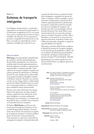 i
Módulo 4e
Sistemas de transporte
inteligentes
Los hallazgos, interpretaciones y conclusiones
expresados en este documento están basados en
la información compilada por GTZ y sus consul-
tores, socios y contribuyentes con base en fuentes
conﬁables. No obstante, GTZ no garantiza la
precisión o integridad de la información en este
libro y no puede ser responsable por errores,
omisiones o pérdidas que surjan de su uso.
Sobre los autores
Phil Sayeg se ha especializado en planiﬁcación
de transporte y gestión relacionada durante
30 años desde su graduación. Sus clientes han
incluido todos los niveles gubernamentales en
Australia, gobiernos extranjeros, organizaciones
internacionales y compañías privadas. Como
exdirector de una gran compañía consultora aus-
traliana, gestionó sus operaciones en Tailandia
durante tres años, después de los cuales estable-
ció su propia compañía en Bangkok y después
en Brisbane, Australia. Mantiene una conexión
cercana con sus colegas asiáticos, trabaja tiempo
parcial con el Banco Mundial como un consul-
tor en varios países asiáticos, y trabaja con una
gran cantidad de clientes internacionales.
Durante varios años, Phil Sayeg se ha especia-
lizado en las operaciones de carga comercial
urbana y regional de Asia, Sistemas de Trans-
porte Inteligentes, cuestiones ambientales
relacionadas con el transporte, y el impacto del
desarrollo de Asia y el cambio socio-económico
en la demanda futura de transporte.
El Profesor Phil Charles es el Director del
Centro para Estrategia de Transporte, la Uni-
versidad de Queensland, Brisbane, Australia.
Tiene más de 30 años de experiencia en papeles
de estrategia de transporte e iniciativas políticas
dentro de Australia e internacionalmente.
Tiene experiencia y experticia en desarrollo de
estrategias de transporte, incluyendo desarrollo
Autor Phil Sayeg (Transport Toundtable Australasia);
Profesor Phil Charles (Centre for Transport
Strategy, The University of Queensland)
Editor Deutsche Gesellschaft für
Technische Zusammenarbeit (GTZ) GmbH
P.O. Box 5180
65726 Eschborn, Alemania
http://www.gtz.de
Division 44, Medio Ambiente e Infraestructura
Proyecto sectorial:
"Servicio de Asesoría en Política de Transporte"
Por encargo de
Bundesministerium für wirtschaftliche
Zusammenarbeit und Entwicklung (BMZ)
Friedrich-Ebert-Allee 40
53113 Bonn, Alemania
http://www.bmz.de
Gerente Manfred Breithaupt
Equipo Editorial Manfred Breithaupt, Armin Wagner
Foto de portada Karin Roßmark, Thomas Derstroff
ERP Gantry, Singapore, Septiembre 2003
Diagramación Klaus Neumann, SDS, GC
Traducción Carlos F. Pardo
Bogotá, Junio 2006
Eschborn, 2006
y gestión de infraestructura, sistemas de Trans-
porte Inteligentes y seguridad vial, gestión de
tráﬁco e incidentes, análisis estratégico y paneo
de futuros, fortalecimiento institucional, desa-
rrollo de capacidad profesional y planiﬁcación
de negocios, incluyendo asesoría de mercados
para nuevas tecnologías de transporte. Ha
tomado estos roles en las autoridades viales de
Australia Oriental y New South Wales, como
ejecutivo general de una asociación nacional,
como un consultor de gestión con Booz-Allen y
Hamilton y como parte de un centro de inves-
tigación universitaria. El profesor Charles tiene
caliﬁcaciones de grado y posgrado en ingeniería,
y gestión pública y de negocios.
Phil Sayeg y el Profesor Phil Charles escribieron
el Manual de Sistemas de Transporte Inteligen-
tes de Australia que fue publicado en 2003 y edi-
tan su Paquete de Información para Miembros.
Actualmente contribuyen al desarrollo de la
primera estrategia ITS para Bangkok, Tailandia.
Agradecimiento: Los autores agradecen la asis-
tencia de David Panter con algunos aspectos de
este documento.
 
