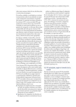 26
Transporte Sostenible: Texto de Referencia para formuladores de políticas públicas en ciudades de desarrollo
tales como sistemas viales de una sola dirección
y restricciones de parqueo.
En muchas ciudades se está dando un creciente
reconocimiento sobre la necesidad de un mejor
y más comprensivo acercamiento a la gestión
del tránsito. La atención está ahora centrada en
los sistemas UTC y otros asociados ITS, que
incluyen las cámaras de luz roja y los CCTV.
Teniendo en cuenta que los policías no son in-
genieros de transporte, es claro que ellos no han
comprendido del todo que los sistemas UTC
solos no van a dar potencialmente los beneﬁcios
que deberían, como si lo harían si tuvieran mejo-
res tratamientos de soporte físico tales como
líneas y diseño de intersecciones apropiadas.
En algunas ciudades en desarrollo, como las
hay en China y en Brasil, la atención también
ha estado dedicada al desarrollo de sistemas de
gestión avanzados de transporte público. Hay
ejemplos de buses utilizando localizadores
automáticos de vehículos manufacturados
localmente (AVL) manejo de la ﬂota y sistemas
de envío. De igual manera, sistemas de tiempo
real para los pasajeros que utilizan variados
signos de mensajes (generalmente usan pantallas
de tecnología LED) están siendo utilizados en
algunas ciudades. Como ejemplo de lo anterior,
está el centro principal de despacho de China
desarrollado enteramente por la ﬂota de buses
de Beijing en el distrito de Shijinghan en el
oeste de Beijing y será completado en el 2004.
Unos sistemas AVL/ de gestión de ﬂota, simila-
res pero de pequeña escala, están siendo imple-
mentados en algunas ﬂotas de taxis y camiones
en otras lugares. Desafortunadamente, también
es el caso muchas veces que los propietarios de
ITS hacen lo posible por no pagar repuestos
y mantenimiento. Donde los contratos para
el desarrollo de importantes infraestructuras
de ITS son dados a ﬁrmas poco transparentes
y procesos de licitación no competitivos (p. ej.
Smart Cards, ETC) pueden ocurrir una varie-
dad de problemas como lo son:
n El progreso de implementación a mostrado
ser lento, los titulares existentes con el dere-
cho de desarrollar estos proyectos se esperara
que intenten prevenir una apropiada imple-
mentación en estas ciudades; e
n Igualmente, las compañías con derechos so-
bre algunos productos normalmente buscan
utilizar su inﬂuencia para lograr la adopción
de sus productos a nivel nacional o regional.
En el corto plazo (de 3 a 5 años), se espera que
los usos de ITS sean más como lo han venido
siendo hasta la fecha – haciendo énfasis en
UTC, ETC y sistemas de monitoreo de auto-
pistas. Sin embargo, el creciente y progresivo
interés en otros de los servicios y servicios
de usuario de ITS (Cobro de congestión y
transporte público avanzado) y el desarrollo de
avanzados sistemas de información sobre los
desplazamientos, parece estarse convirtiendo,
para un futuro cercano, en el gran desarrollo de
las ciudades, si es que aún no lo es.
En muchas de las grandes ciudades de los países
en desarrollo, los ingresos promedio pueden ser
bastante más altos que el promedio nacional, y
aquí hay una demanda establecida para la mo-
vilidad por medios mecanizados (automóviles y
transporte público) y el uso de modernas comu-
nicaciones. Hasta cierto punto, como es bien
sabido, estas ciudades pueden tener la habilidad
de realizar saltos tecnológicos (leap-frog) o de
alcanzar a las ciudades desarrolladas – un ejem-
plo son las áreas de comunicación móvil, donde
el número creciente de usuarios de teléfonos
móviles representa una nueva manera de dise-
minar información (noticias, negocios, tráﬁco,
etc.). Durante el 2003 en China, el número
de usuarios de teléfonos celulares excedió el
número de usuarios de línea ﬁjos (cerca de 200
M) desde la primera vez.
4.2 ITS apropiado, según el tamaño de la
ciudad
Para los servicios de usuario ITS de prioridad
identiﬁcados en la Tabla 6, hay una evaluación
para saber si cada servicio de usuario ITS es
apropiado y si son tecnologías o sistemas repre-
sentativas (p. ej. grupos de tecnologías generales
que trabajan juntos para llevar a cabo una
aplicación de ITS). Existe una considerable si-
militud entre las medianas y las grades ciudades,
aunque generalmente se considera apropiado
para las grandes ciudades sistemas más comple-
jos y de más amplio alcance. Las diferencias con
las ciudades pequeñas son más pronunciadas,
como es esperado.
 