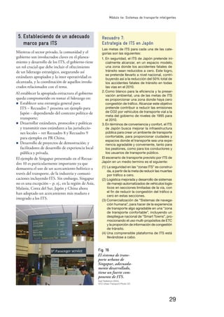 29
Módulo 4e: Sistemas de transporte inteligentes
5. Estableciendo de un adecuado
marco para ITS
Mientras el sector privado, la comunidad y el
gobierno son involucrados claves en el planea-
miento y desarrollo de los ITS, el gobierno tiene
un rol crucial que debe incluir el ofrecimiento
de un liderazgo estratégico, asegurando así
estándares apropiados y la inter operatividad es
alcanzada, y la coordinación de aquellos involu-
crados relacionados con el tema.
Al establecer la apropiada estructura el gobierno
queda comprometido en tomar el liderazgo en:
n Establecer una estrategia general para
ITS – Recuadro 7 presenta un ejemplo para
Japón – dependiendo del contexto político de
transporte;
n Desarrollar estándares, protocolos y políticas
y transmitir esos estándares a las jurisdiccio-
nes locales – ver Recuadro 8 y Recuadro 9
para ejemplos en PR China;
n Desarrollo de proyectos de demostración; y
facilitadores de desarrollo de experiencia local
pública y privada.
El ejemplo de Singapur presentado en el Recua-
dro 10 es particularmente importante ya que
demuestra el uso de un acercamiento holístico a
través del transporte, de la industria y comuni-
caciones incluyendo ITS. Sin embargo, Singapur
no es una excepción – p. ej., en la región de Asia,
Malasia, Corea del Sur, Japón y China ahora
han adoptado un acercamiento más maduro e
integrado a los ITS.
Recuadro 7:
Estrategia de ITS en Japón
Las metas de ITS para cada una de las cate-
gorías son las siguientes:
1. En seguridad, el ITS de Japón pretende ini-
cialmente alcanzar, en un espacio modelo,
una zona donde los accidentes fatales de
tránsito sean reducidos a cero. Este logro,
se pretende llevarlo a nivel nacional, contri-
buyendo así a la reducción del 50% total de
los accidentes fatales de tránsito en todas
las vías en el 2010.
2.Como blanco para la eﬁciencia y la preser-
vación ambiental, una de las metas de ITS
es proporcionar una zona donde haya cero
congestión de tráﬁco. Alcanzar este objetivo
pretende contribuir a reducir las emisiones
de CO2 por vehículos de transporte vial a la
meta del gobierno de niveles de 1995 para
el 2010.
3.En términos de conveniencia y confort, el ITS
de Japón busca mejorar la infraestructura
pública para crear un ambiente de transporte
confortable, para proporcionar ciudades y
espacios donde el transporte sea una expe-
riencia agradable y conveniente, tanto para
los peatones, como para los conductores y
los usuarios de transporte público.
El escenario de transporte previsto por ITS de
Japón en un medio termino es el siguiente:
(1) La seguridad en las “zonas ITS” es construi-
da, a partir de la meta de reducir las muertes
por tráﬁco a cero.
(2) Logística mejorada y desarrollo de sistemas
de manejo automatizados de vehículos logís-
ticos en secciones limitadas de la vía, con
el ﬁn de reducir la congestión del tráﬁco a
cero en estas secciones.
(3) Comercialización de “Sistemas de navega-
ción humana”, para hacer de la experiencia
de transporte algo agradable en una “zona
de transporte confortable”, incluyendo un
despliegue nacional de “Smart Towns”, pro-
mocionando el uso multi-propósitos de ETC
y la proporción de información de congestión
de tránsito.
(4) Una comprensible plataforma de ITS está
llevándose a cabo.
Fig. 16
El sistema de trans-
porte urbano de
Singapur, adecuada-
mente desarrollado,
tiene un fuerte com-
ponente de ITS.
Karl Fjellstrom 2004,
GTZ Urban Transport Photo CD
 