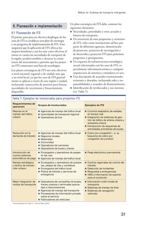 31
Módulo 4e: Sistemas de transporte inteligentes
6. Planeación e implementación
6.1 Planeación de ITS
El primer paso para un efectivo despliegue de los
usos de ITS es establecer una plan de estrategia
y un programa de implementación de ITS. Esto
asegurará que la aplicación de ITS ofrezca los
mejores beneﬁcios y son los más costo-efectivos al
tomar en cuenta las necesidades de transporte de
la región, ayudará también a alcanzar la consis-
tencia del acercamiento y permitir que los proyec-
tos ITS construyan una base de tecnologías.
Los planes estratégicos de ITS son más efectivos
a nivel nacional, regional o de ciudad, más que
a un nivel local, ya que los usos de ITS general-
mente se aplican a través de una región o ciudad,
incluyendo consecución de permiso para futuras
necesidades de crecimiento y ﬁnanciamiento
disponible.
Tabla 7: Ejemplos de involucrados para proyectos ITS
Requerimientos de
operación
Grupos de involucrados Ejemplos de ITS
Mejoras en el
manejo del tráﬁco
urbano
n Agencias de manejo del tráﬁco local
n Autoridades de transporte regional
n Operadores de bus
n Ccontrol adaptativo de señales
en tiempo real
n Integración de sistemas de ges-
tión de tráﬁco de arteria urbana y
autopista urbana
n Introducción de esquemas de
actividades prioritarias de buses
Reducción en la
demanda de tránsito
n Agencias de manejo del tráﬁco local
n Negocios locales
n Motoristas
n Comunidad
n Operadores de camiones
n Operadores de buses y trenes
n Cobro por congestión – p. ej.
“esquema de cobro por
congestión de Londres”
Introducción de
nuevos sistemas
automáticos de pago
n Encargados y operadores de peajes
en las vías
n Agencias de manejo del tráﬁco local
n Peaje electrónico permanente
Manejo estratégico
y táctico de tránsito
inter-urbano
n Encargados y operadores de autopis-
tas, peajes de vías y carreteras
n Encargados del tráﬁco local
n Policía de tránsito y servicios de
emergencia
n Centros regionales de control del
tránsito
n Detección de incidentes
n Respuesta a emergencias
n VMS e información de soporte
para el conductor
Mejor integración de
modos de transporte
n Operadores de compañías de buses,
trenes urbanos y terminales asocia-
das e interconexiones
n Agencias de manejo del transporte
n Proveedores de información privada
sobre el servicio
n Fabricadores de vehículos
n Información multi-modal de
transporte
n Sistemas de manejo de ﬂota
n Sistemas de navegación
vehicular
Fuente adaptado de Tabla 4.1, Chen & Miles (2000)
Un plan estratégico de ITS debe contener los
siguientes elementos:
n Necesidades, prioridades y retos actuales y
futuros de transporte;
n Un inventario de usos propuestos y existentes
de ITS, tales como instalaciones ad-hoc por
parte de diferentes agencias, demostración
de proyectos, proyectos de investigación y
de desarrollo y proyectos ITS para próximos
programas y presupuestos;
n Un esquema de infraestructura tecnológica
actual relacionadas con los usos de ITS, es-
pecialmente telecomunicaciones y cualquier
arquitectura de sistemas y estándares en uso;
n Una descripción de acuerdos institucionales
existentes y deseados, incluyendo roles y res-
ponsabilidades y acuerdos de ﬁnanciamiento;
n Identiﬁcación de involucrados y sus intereses
(ver Tabla 7);
 