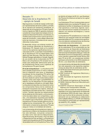 32
Transporte Sostenible: Texto de Referencia para formuladores de políticas públicas en ciudades de desarrollo
Recuadro 11:
Desarrollo de la Arquitectura ITS
– ejemplo de Canadá
Bajo la guía de un comité de manejo conformado
por representantes del sector público y privado
de la industria de transporte canadiense, el
desarrollo de la Arquitectura ITS para Canadá,
inició en Agosto de 1999. En general, el esfuerzo
canadiense incluye todos los trabajos de la ar-
quitectura Nacional ITS de EU y la extiende y la
modiﬁca para proporcionar nuevos servicios y
áreas de conversión, y para reﬂejar diferencias
entre las naciones y la existencia de nuevos y
diferentes involucrados.
El desarrollo incluye una extensa revisión de
otras iniciativas relevantes de Arquitectura y
Estándares ITS. Basado tanto en la revisión
como en las opiniones signiﬁcativas de los in-
volucrados de ITS, un borrador inicial del Marco
de la Arquitectura ITS fue desarrollado para
deﬁnir los User Services, USer Sub-Services, y
MArket Pacages aplicables en Canadá. Seguido
de una revisión de los involucrados de ITS, el
Marco de la Arquitectura ITS revisado fue uti-
lizado para desarrollar deﬁniciones tanto de
las Arquitecturas Físicas como Logísticas de
la Arquitectura ITS para Canadá.
El rol de la Arquitectura – La Arquitectura ITS
para Canadá proporciona un marco uniﬁcado
para la integración para guiar un despliegue
coordinado de los programas ITS dentro del
sector público y el privado. Ofrece un punto
de inicio desde el cual los involucrados pueden
trabajar juntos para lograr compatibilidad en
relación con los elementos ITS para asegurar
así un despliegue uniﬁcado en una región dada.
La Arquitectura describe una interacción entre
los componentes físicos de los sistemas de
transporte incluyendo a los viajeros, vehículos,
dispositivos a los lados de las vías, y centros de
control. También describe los requerimientos
de los sistemas de información y comunicación,
cómo los datos deben ser compartidos y usa-
dos, y los estándares requeridos para facilitar
el compartir de la información. Sobre todo, la
Arquitectura ITS para Canadá deﬁne la funcio-
nalidad de los componentes ITS y el ﬂujo de
información a través de los elementos ITS para
asegurar metas en la totalidad del sistema.
Los componentes de la Arquitectura Lógica re-
queridos por el Marco de Arquitectura también
han sido definidos, incluyendo componen-
tes tales como User Service Requirements,
Especiﬁcaciones del Proceso, Flujo de Datos
y Diagramas de Flujo de Datos. La Arquitectura
Lógica de la Arquitectura de IRTS fue desarrolla-
da paralelamente con la Arquitectura Física. Esto
es distinto al trabajo de EE.UU. que Developer
the Physical Architecture se basó en la Logical
Architecture.
Los Estándares ITS son fundamentales para el
establecimiento de un ambiente ITS abierto. Los
estándares facilitan el despliegue de sistemas
inter-operativos a nivel local, regional, nacio-
nal e internacional sin impedir la innovación en
relación con avances tecnológicos y nuevos
acercamientos.
La Arquitectura ITS canadiense es un marco de
referencia que expande todas las actividades
estandarizadas de ITS y proporciona signiﬁca-
tivos de detectar sobreposiciones de brechas
e inconsistencias entre estándares.
Desarrollo de Estándares – El desarrollo
de los estándares ITS es emprendido por las
Organizaciones de Desarrollo de Estándares
(SDO). Canadá es miembro de la Organización
Internacional de Estándares (ISO) por medio del
Standards Council of Canada (SCC) y participa
como miembro votante del Comité Técnico 204
para ITS de la ISO. Los canadienses también
participan activamente en los SDOs basados en
EE.UU. y sus desarrollos de estándares.
Los requerimientos del desarrollo de estándares
han sido asignados a las siguientes organiza-
ciones de desarrollo de estándares de EU:
n ASTM (Sociedad Americana para Examina-
ción y Materiales);
n IEEE (Instituto de Ingenieros Eléctricos y
Electrónicos);
n SAE (Sociedad de Ingenieros Automotri-
ces);
n ITE (Instituto de Ingenieros de Transporte);
n NEMA (National Electrical Manufacturers
Association);
n AASHTO (American Association of State
Highway and Transportation Ofﬁcials).
Aunque cada actividad de estandarización es
asignada a una única organización de desarrollo
de estándares (SDO) de este mapa, debe ser
dicho que muchos de los esfuerzos de estan-
darización son en realizados en colaboración
entre múltiples SDOs (p. ej. NTCIP Joint Steering
Committee es conformado por representantes
de AASHTO, ITE y NEMA).
http://www.itscanada.ca/english/architecture.htm
(visitada el 12 de Marzo de 2004)
 