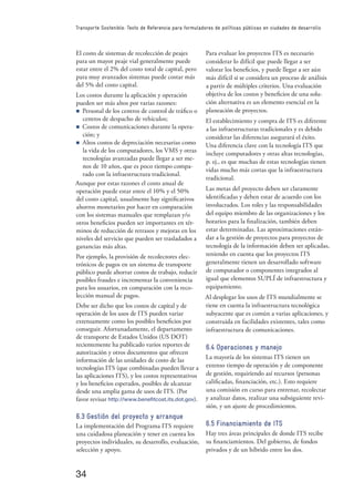 34
Transporte Sostenible: Texto de Referencia para formuladores de políticas públicas en ciudades de desarrollo
El costo de sistemas de recolección de peajes
para un mayor peaje vial generalmente puede
estar entre el 2% del costo total de capital, pero
para muy avanzados sistemas puede costar más
del 5% del costo capital.
Los costos durante la aplicación y operación
pueden ser más altos por varias razones:
n Personal de los centros de control de tráﬁco o
centros de despacho de vehículos;
n Costos de comunicaciones durante la opera-
ción; y
n Altos costos de depreciación necesarias como
la vida de los computadores, los VMS y otras
tecnologías avanzadas puede llegar a ser me-
nos de 10 años, que es poco tiempo compa-
rado con la infraestructura tradicional.
Aunque por estas razones el costo anual de
operación puede estar entre el 10% y el 50%
del costo capital, usualmente hay signiﬁcativos
ahorros monetarios por hacer en comparación
con los sistemas manuales que remplazan y/o
otros beneﬁcios pueden ser importantes en tér-
minos de reducción de retrasos y mejoras en los
niveles del servicio que pueden ser trasladados a
ganancias más altas.
Por ejemplo, la provisión de recolectores elec-
trónicos de pagos en un sistema de transporte
público puede ahorrar costos de trabajo, reducir
posibles fraudes e incrementar la conveniencia
para los usuarios, en comparación con la reco-
lección manual de pagos.
Debe ser dicho que los costos de capital y de
operación de los usos de ITS pueden variar
extensamente como los posibles beneﬁcios por
conseguir. Afortunadamente, el departamento
de transporte de Estados Unidos (US DOT)
recientemente ha publicado varios reportes de
autorización y otros documentos que ofrecen
información de las unidades de costo de las
tecnologías ITS (que combinadas pueden llevar a
las aplicaciones ITS), y los costos representativos
y los beneﬁcios esperados, posibles de alcanzar
desde una amplia gama de usos de ITS. (Por
favor revisar http://www.beneﬁtcost.its.dot.gov).
6.3 Gestión del proyecto y arranque
La implementación del Programa ITS requiere
una cuidadosa planeación y tener en cuenta los
proyectos individuales, su desarrollo, evaluación,
selección y apoyo.
Para evaluar los proyectos ITS es necesario
considerar lo difícil que puede llegar a ser
valorar los beneﬁcios, y puede llegar a ser aún
más difícil si se considera un proceso de análisis
a partir de múltiples criterios. Una evaluación
objetiva de los costos y beneﬁcios de una solu-
ción alternativa es un elemento esencial en la
planeación de proyectos.
El establecimiento y compra de ITS es diferente
a las infraestructuras tradicionales y es debido
considerar las diferencias asegurará el éxito.
Una diferencia clave con la tecnología ITS que
incluye computadores y otras altas tecnologías,
p. ej., es que muchas de estas tecnologías tienen
vidas mucho más cortas que la infraestructura
tradicional.
Las metas del proyecto deben ser claramente
identiﬁcadas y deben estar de acuerdo con los
involucrados. Los roles y las responsabilidades
del equipo miembro de las organizaciones y los
horarios para la ﬁnalización, también deben
estar determinadas. Las aproximaciones están-
dar a la gestión de proyectos para proyectos de
tecnología de la información deben ser aplicadas,
teniendo en cuenta que los proyectos ITS
generalmente tienen un desarrollado software
de computador o componentes integrados al
igual que elementos SUPLÍ de infraestructura y
equipamiento.
Al desplegar los usos de ITS mundialmente se
tiene en cuenta la infraestructura tecnológica
subyacente que es común a varias aplicaciones, y
construida en facilidades existentes, tales como
infraestructura de comunicaciones.
6.4 Operaciones y manejo
La mayoría de los sistemas ITS tienen un
extenso tiempo de operación y de componente
de gestión, requiriendo así recursos (personas
caliﬁcadas, ﬁnanciación, etc.). Esto requiere
una comisión en curso para entrenar, recolectar
y analizar datos, realizar una subsiguiente revi-
sión, y un ajuste de procedimientos.
6.5 Financiamiento de ITS
Hay tres áreas principales de donde ITS recibe
su ﬁnanciamientos. Del gobierno, de fondos
privados y de un híbrido entre los dos.
 