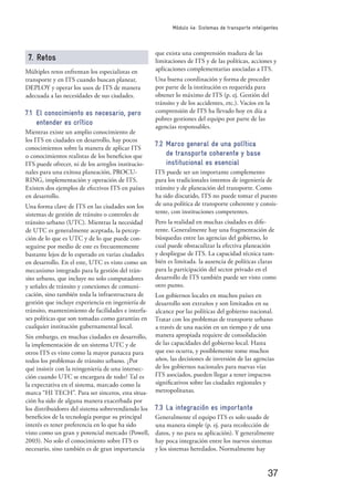 37
Módulo 4e: Sistemas de transporte inteligentes
7. Retos
Múltiples retos enfrentan los especialistas en
transporte y en ITS cuando buscan planear,
DEPLOY y operar los usos de ITS de manera
adecuada a las necesidades de sus ciudades.
7.1 El conocimiento es necesario, pero
entender es crítico
Mientras existe un amplio conocimiento de
los ITS en ciudades en desarrollo, hay pocos
conocimientos sobre la manera de aplicar ITS
o conocimientos realistas de los beneﬁcios que
ITS puede ofrecer, ni de los arreglos institucio-
nales para una exitosa planeación, PROCU-
RING, implementación y operación de ITS.
Existen dos ejemplos de efectivos ITS en países
en desarrollo.
Una forma clave de ITS en las ciudades son los
sistemas de gestión de tránsito o controles de
tránsito urbano (UTC). Mientras la necesidad
de UTC es generalmente aceptada, la percep-
ción de lo que es UTC y de lo que puede con-
seguirse por medio de este es frecuentemente
bastante lejos de lo esperado en varias ciudades
en desarrollo. En el este, UTC es visto como un
mecanismo integrado para la gestión del trán-
sito urbano, que incluye no solo computadores
y señales de tránsito y conexiones de comuni-
cación, sino también toda la infraestructura de
gestión que incluye experiencia en ingeniería de
tránsito, mantenimiento de facilidades e interfa-
ses políticas que son tomadas como garantías en
cualquier institución gubernamental local.
Sin embargo, en muchas ciudades en desarrollo,
la implementación de un sistema UTC y de
otros ITS es visto como la mayor panacea para
todos los problemas de tránsito urbano. ¿Por
qué insistir con la reingeniería de una intersec-
ción cuando UTC se encargara de todo? Tal es
la expectativa en el sistema, marcado como la
marca “HI TECH”. Para ser sinceros, esta situa-
ción ha sido de alguna manera exacerbada por
los distribuidores del sistema sobrevendiendo los
beneﬁcios de la tecnología porque su principal
interés es tener preferencia en lo que ha sido
visto como un gran y potencial mercado (Powell,
2003). No solo el conocimiento sobre ITS es
necesario, sino también es de gran importancia
que exista una comprensión madura de las
limitaciones de ITS y de las políticas, acciones y
aplicaciones complementarias asociadas a ITS.
Una buena coordinación y forma de proceder
por parte de la institución es requerida para
obtener lo máximo de ITS (p. ej. Gestión del
tránsito y de los accidentes, etc.). Vacíos en la
comprensión de ITS ha llevado hoy en día a
pobres gestiones del equipo por parte de las
agencias responsables.
7.2 Marco general de una política
de transporte coherente y base
institucional es esencial
ITS puede ser un importante complemento
para los tradicionales intentos de ingeniería de
tránsito y de planeación del transporte. Como
ha sido discutido, ITS no puede tomar el puesto
de una política de transporte coherente y consis-
tente, con instituciones competentes.
Pero la realidad en muchas ciudades es dife-
rente. Generalmente hay una fragmentación de
búsquedas entre las agencias del gobierno, lo
cual puede obstaculizar la efectiva planeación
y despliegue de ITS. La capacidad técnica tam-
bién es limitada. la ausencia de políticas claras
para la participación del sector privado en el
desarrollo de ITS también puede ser visto como
otro punto.
Los gobiernos locales en muchos países en
desarrollo son extraños y son limitados en su
alcance por las políticas del gobierno nacional.
Tratar con los problemas de transporte urbano
a través de una nación en un tiempo y de una
manera apropiada requiere de consolidación
de las capacidades del gobierno local. Hasta
que eso ocurra, y posiblemente tome muchos
años, las decisiones de inversión de las agencias
de los gobiernos nacionales para nuevas vías
ITS asociados, pueden llegar a tener impactos
signiﬁcativos sobre las ciudades regionales y
metropolitanas.
7.3 La integración es importante
Generalmente el equipo ITS es solo usado de
una manera simple (p. ej. para recolección de
datos, y no para su aplicación). Y generalmente
hay poca integración entre los nuevos sistemas
y los sistemas heredados. Normalmente hay
 