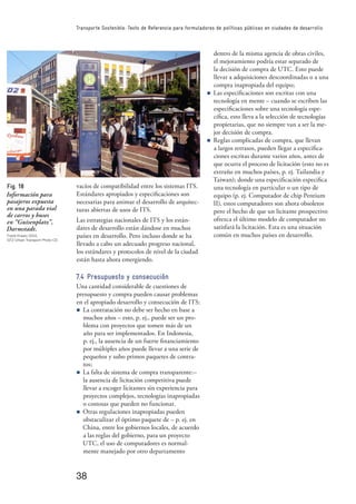 38
Transporte Sostenible: Texto de Referencia para formuladores de políticas públicas en ciudades de desarrollo
vacíos de compatibilidad entre los sistemas ITS.
Estándares apropiados y especiﬁcaciones son
necesarias para animar el desarrollo de arquitec-
turas abiertas de usos de ITS.
Las estrategias nacionales de ITS y los están-
dares de desarrollo están dándose en muchos
países en desarrollo. Pero incluso donde se ha
llevado a cabo un adecuado progreso nacional,
los estándares y protocolos de nivel de la ciudad
están hasta ahora emergiendo.
7.4 Presupuesto y consecución
Una cantidad considerable de cuestiones de
presupuesto y compra pueden causar problemas
en el apropiado desarrollo y consecución de ITS:
n La contratación no debe ser hecho en base a
muchos años – esto, p. ej., puede ser un pro-
blema con proyectos que tomen más de un
año para ser implementados. En Indonesia,
p. ej., la ausencia de un fuerte ﬁnanciamiento
por múltiples años puede llevar a una serie de
pequeños y subo primos paquetes de contra-
tos;
n La falta de sistema de compra transparente:–
la ausencia de licitación competitiva puede
llevar a escoger licitantes sin experiencia para
proyectos complejos, tecnologías inapropiadas
o costosas que pueden no funcionar.
n Otras regulaciones inapropiadas pueden
obstaculizar el óptimo paquete de – p. ej. en
China, entre los gobiernos locales, de acuerdo
a las reglas del gobierno, para un proyecto
UTC, el uso de computadores es normal-
mente manejado por otro departamento
dentro de la misma agencia de obras civiles,
el mejoramiento podría estar separado de
la decisión de compra de UTC. Esto puede
llevar a adquisiciones descoordinadas o a una
compra inapropiada del equipo;
n Las especiﬁcaciones son escritas con una
tecnología en mente – cuando se escriben las
especiﬁcaciones sobre una tecnología espe-
cíﬁca, esto lleva a la selección de tecnologías
propietarias, que no siempre van a ser la me-
jor decisión de compra.
n Reglas complicadas de compra, que llevan
a largos retrasos, pueden llegar a especiﬁca-
ciones escritas durante varios años, antes de
que ocurra el proceso de licitación (esto no es
extraño en muchos países, p. ej. Tailandia y
Taiwan); donde una especiﬁcación especiﬁca
una tecnología en particular o un tipo de
equipo (p. ej. Computador de chip Pentium
II), estos computadores son ahora obsoletos
pero el hecho de que un licitante prospectivo
ofrezca el último modelo de computador no
satisfará la licitación. Esta es una situación
común en muchos países en desarrollo.
Fig. 18
Información para
pasajeros expuesta
en una parada vial
de carros y buses
en “Guisenplatz”,
Darmstadt.
Frank Kraatz 2004,
GTZ Urban Transport Photo CD
 