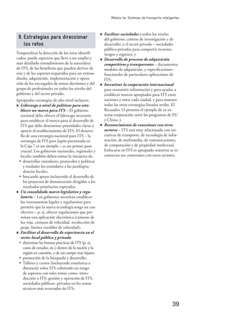 39
Módulo 4e: Sistemas de transporte inteligentes
8. Estrategias para direccionar
los retos
Temporalizar la dirección de los retos identiﬁ-
cados, puede esperarse que lleve a un amplio y
más detallado entendimiento de la naturaleza
de ITS, de los beneﬁcios que pueden derivar de
este y de los soportes requeridos para un exitoso
diseño, adquisición, implementación y opera-
ción de los encargados de tomar decisiones y del
grupo de profesionales en todos los niveles del
gobierno y del sector privado.
Apropiadas estrategias de alto nivel incluyen:
n Liderazgo a nivel de políticas para esta-
blecer un marco para ITS – El gobierno
nacional debe ofrecer el liderazgo necesario
para establecer el marco para el desarrollo de
ITS que debe determinar prioridades claras y
apoyar el establecimiento de ITS. El desarro-
llo de una estrategia nacional para ITS – la
estrategia de ITS para Japón presentada en
la Caja 7 es un ejemplo – es un primer paso
crucial. Los gobiernos nacionales, regionales y
locales también deben tomar la iniciativa de:
• desarrollar estándares, protocolos y políticas
y trasladar los estándares a las juridispru-
dencias locales;
• buscando apoyo incluyendo el desarrollo de
los proyectos de demostración dirigidos a los
resultados prioritarios esperados.
n Un consolidado marco legislativo y regu-
latorio – Los gobiernos necesitan establecer
los instrumentos legales y regulatorios para
permitir que la nueva tecnología tenga un uso
efectivo – p. ej. ofrecer regulaciones que per-
mitan una aplicación electrónica (cámaras de
luz roja, cámaras de velocidad, recolección de
peaje, limites variables de velocidad);
n Facilitar el desarrollo de experiencia en el
sector local público y privado
• diseminar las buenas practicas de ITS (p. ej.
casos de estudio, etc.) dentro de la nación y la
región en cuestión, y de un campo más lejano;
• promoción de la búsqueda y desarrollo;
• Talleres y cursos (incluyendo enseñanza a
distancia) sobre ITS cubriendo un rango
de aspectos con tales temas como: intro-
ducción a ITS; gestión y operación de ITS,
sociedades públicas- privadas en los temas
técnicos más avanzados de ITS;
n Facilitar sociedades a todos los niveles
del gobierno; centros de investigación y de
desarrollo; y el sector privado – sociedades
público-privadas para compartir recursos,
riesgos y regresos; y
n Desarrollo de procesos de adquisición
competitivos y transparentes – documentos
modelos de adquisición, y especiﬁcaciones
funcionales de particulares aplicaciones de
ITS;
n Incentivar la cooperación internacional-
para transmitir información y para ayudar a
establecer marcos apropiados para ITS entre
naciones y entre cada ciudad, y para sostener
todas las otras estrategias listadas arriba. El
Recuadro 13 presenta el ejemplo de ya ex-
tensa cooperación entre los programas de EU
y China; y
n Reconocimiento de conexiones con otros
sectores – ITS está muy relacionado con ini-
ciativas de transporte, de tecnología de infor-
mación, de multimedia, de comunicaciones,
de computación y de propiedad intelectual.
Enfocarse en ITS es apropiado mientras se re-
conozcan sus conexiones con otros sectores.
 