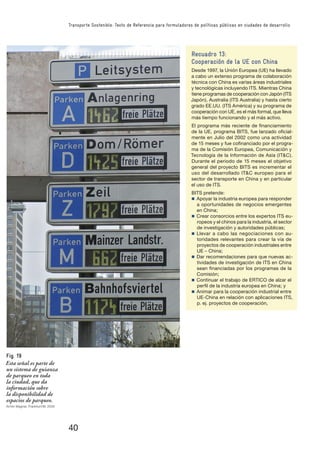40
Transporte Sostenible: Texto de Referencia para formuladores de políticas públicas en ciudades de desarrollo
Recuadro 13:
Cooperación de la UE con China
Desde 1997, la Unión Europea (UE) ha llevado
a cabo un extenso programa de colaboración
técnica con China es varias áreas industriales
y tecnológicas incluyendo ITS. Mientras China
tiene programas de cooperación con Japón (ITS
Japón), Australia (ITS Australia) y hasta cierto
grado EE.UU. (ITS América) y su programa de
cooperación con UE, es el más formal, que lleva
más tiempo funcionando y el más activo.
El programa más reciente de ﬁnanciamiento
de la UE, programa BITS, fue lanzado oﬁcial-
mente en Julio del 2002 como una actividad
de 15 meses y fue coﬁnanciado por el progra-
ma de la Comisión Europea, Comunicación y
Tecnología de la Información de Asía (IT&C).
Durante el periodo de 15 meses el objetivo
general del proyecto BITS es incrementar el
uso del desarrollado IT&C europeo para el
sector de transporte en China y en particular
el uso de ITS.
BITS pretende:
n Apoyar la industria europea para responder
a oportunidades de negocios emergentes
en China;
n Crear consorcios entre los expertos ITS eu-
ropeos y el chinos para la industria, el sector
de investigación y autoridades públicas;
n Llevar a cabo las negociaciones con au-
toridades relevantes para crear la vía de
proyectos de cooperación industriales entre
UE – China;
n Dar recomendaciones para que nuevas ac-
tividades de investigación de ITS en China
sean ﬁnanciadas por los programas de la
Comisión;
n Continuar el trabajo de ERTICO de alzar el
perﬁl de la industria europea en China; y
n Animar para la cooperación industrial entre
UE-China en relación con aplicaciones ITS,
p. ej. proyectos de cooperación,
Fig. 19
Esta señal es parte de
un sistema de guianza
de parqueo en toda
la ciudad, que da
información sobre
la disponibilidad de
espacios de parqueo.
Armin Wagner, Frankfurt/M. 2005
 