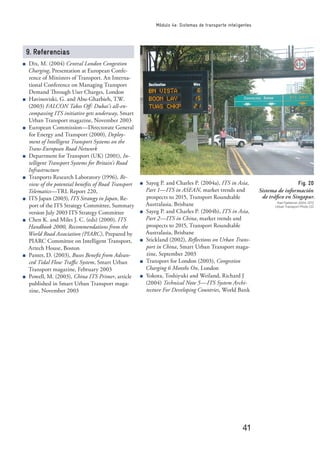 41
Módulo 4e: Sistemas de transporte inteligentes
9. Referencias
Dix, M. (2004) Central London Congestion
Charging, Presentation at European Confe-
rence of Ministers of Transport. An Interna-
tional Conference on Managing Transport
Demand Through User Charges, London
Havinoviski, G. and Abu-Gharbieh, T.W.
(2003) FALCON Takes Oﬀ: Dubai’s all-en-
compassing ITS initiative gets underway, Smart
Urban Transport magazine, November 2003
European Commission—Directorate General
for Energy and Transport (2000), Deploy-
ment of Intelligent Transport Systems on the
Trans-European Road Network
Department for Transport (UK) (2001), In-
telligent Transport Systems for Britain’s Road
Infrastructure
Tranports Research Laboratory (1996), Re-
view of the potential beneﬁts of Road Transport
Telematics—TRL Report 220,
ITS Japan (2003), ITS Strategy in Japan, Re-
port of the ITS Strategy Committee, Summary
version July 2003 ITS Strategy Committee
Chen K. and Miles J. C. (eds) (2000), ITS
Handbook 2000, Recommendations from the
World Road Association (PIARC), Prepared by
PIARC Committee on Intelligent Transport,
Artech House, Boston
Panter, D. (2003), Buses Beneﬁt from Advan-
ced Tidal Flow Traﬃc System, Smart Urban
Transport magazine, February 2003
Powell, M. (2003), China ITS Primer, article
published in Smart Urban Transport maga-
zine, November 2003
Sayeg P. and Charles P. (2004a), ITS in Asia,
Part 1—ITS in ASEAN, market trends and
prospects to 2015, Transport Roundtable
Australasia, Brisbane
Sayeg P. and Charles P. (2004b), ITS in Asia,
Part 2—ITS in China, market trends and
prospects to 2015, Transport Roundtable
Australasia, Brisbane
Stickland (2002), Reﬂections on Urban Trans-
port in China, Smart Urban Transport maga-
zine, September 2003
Transport for London (2003), Congestion
Charging 6 Months On, London
Yokota, Toshiyuki and Weiland, Richard J
(2004) Technical Note 5—ITS System Archi-
tecture For Developing Countries, World Bank
Fig. 20
Sistema de información
de tráﬁco en Singapur.
Karl Fjellstrom 2004, GTZ
Urban Transport Photo CD
 