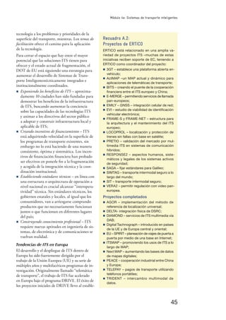 45
Módulo 4e: Sistemas de transporte inteligentes
tecnología a los problemas y prioridades de la
superﬁcie del transporte, mientras. Los temas de
facilitación ofrece el camino para la aplicación
de la tecnología.
Para cerrar el espacio que hay entre el mayor
potencial que las soluciones ITS tienen para
ofrecer y el estado actual de fragmentación, el
DOT de EU está siguiendo una estrategia para
aumentar el desarrollo de Sistemas de Trans-
porte Inteligentestécnicamente integrados e
institucionalmente coordinados.
n Exponiendo los beneﬁcios de ITS – aproxima-
damente 10 ciudades han sido fundadas para
demostrar los beneﬁcios de la infraestructura
de ITS, buscando aumentar la conciencia
sobre las capacidades de las tecnologías ITS
y animar a los directivos del sector público
a adoptar y construir infraestructura local y
aplicable de ITS;
n Creando incentivos de ﬁnanciamiento – ITS
está adquiriendo velocidad en la superﬁcie de
los programas de transporte existentes, sin
embargo no lo está haciendo de una manera
consistente, óptima y sistemática. Los incen-
tivos de ﬁnanciación ﬁnanciera han probado
ser efectivos en ponerle ﬁn a la fragmentación
y acogida de la integración técnica y la coor-
dinación institucional;
n Estableciendo estándares técnicos – en línea con
una estructura o arquitectura de operación a
nivel nacional es crucial alcanzar “interopera-
tividad” técnica. Sin estándares técnicos, los
gobiernos estatales y locales, al igual que los
consumidores, van a arriesgarse comprando
productos que no necesariamente funcionan
juntos o que funcionan en diferentes lugares
del país;
n Construyendo conocimiento profesional – ITS
requiere nuevas aptitudes en ingeniería de sis-
temas, de electrónica y de comunicaciones se
vuelvan realidad.
Tendencias de ITS en Europa
El desarrollo y el despliegue de ITS dentro de
Europa ha sido fuertemente dirigido por el
trabajo de la Unión Europea (UE) y su serie de
múltiples años y multifacéticos programas de in-
vestigación. Originalmente llamado “telemática
de transporte”, el trabajo de ITS fue acelerado
en Europa bajo el programa DRIVE. El éxito de
los proyectos iniciales de DRIVE llevo al estable-
Recuadro A.2:
Proyectos de ERTICO
ERTICO está relacionado en una amplia va-
riedad de proyectos ITS –muchas de estas
iniciativas reciben soporte de EC, teniendo a
ERTICO como coordinador del proyecto:
n 3GT – establece una plataforma abierta en-
vehículo;
n ActMAP –un MAP actual y dinámico para
aplicaciones de telemáticas de transporte;
n BITS – creando el puente de la cooperación
ﬁnanciera entre el ITS europeo y China;
n E-MERGE – permitiendo servicios de llamada
pan-europeos;
n EMILY – GNSS – integración celular de red;
n EVI – estudio de viabilidad de identiﬁcación
vehicular electrónica;
n FRAME-S y FRAME-NET – estructura para
la arquitectura y el mantenimiento del ITS
europeo;
n LOCOPROL – localización y protección de
trenes sin fallas con base en satélite;
n PRETIO – validación del mercado por mul-
timedia ITS en sistemas de comunicación
híbridos;
n RESPONSE2 – aspectos humanos, siste-
máticos y legales de los sistemas activos
de seguridad;
n SAGA – ﬁjar estándares para Galileo;
n SIMTAG – transporte intermodal seguro a lo
largo del mundo;
n SIT – transporte intermodal seguro;
n VERA2 – permitir regulación con video pan-
europea.
Proyectos completados
n AGOR – implementación del método de
referencia de localización universal;
n DELTA- integración física de DSRC;
n DIAMOND – servicios de ITS multimedia vía
DAB;
n Digital Tachnograph – introducido en países
de la UE y de Europa central y oriental;
n EU – SPIRIT – planeación de viajes de puerta a
puerta por medio de una base en Internet;
n ITSWAP – promoviendo los usos de ITS a lo
largo de WAP;
n Next MAP – aumentando las bases de datos
de mapas digitales;
n PEACE – cooperación industrial entre China
y Europa;
n TELEPAY – pagos de transporte utilizando
teléfonos portátiles;
n TRIDENT – intercambio multimodal de
datos.
 