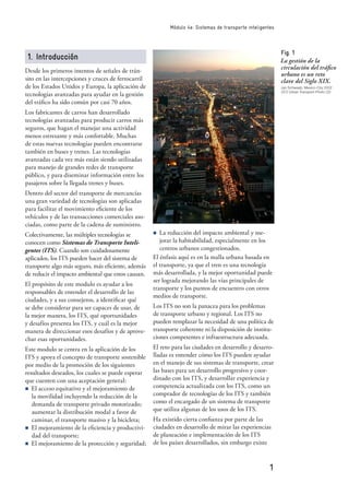 1
Módulo 4e: Sistemas de transporte inteligentes
1. Introducción
Desde los primeros intentos de señales de trán-
sito en las intercepciones y cruces de ferrocarril
de los Estados Unidos y Europa, la aplicación de
tecnologías avanzadas para ayudar en la gestión
del tráﬁco ha sido común por casi 70 años.
Los fabricantes de carros han desarrollado
tecnologías avanzadas para producir carros más
seguros, que hagan el manejar una actividad
menos estresante y más confortable. Muchas
de estas nuevas tecnologías pueden encontrarse
también en buses y trenes. Las tecnologías
avanzadas cada vez más están siendo utilizadas
para manejo de grandes redes de transporte
público, y para diseminar información entre los
pasajeros sobre la llegada trenes y buses.
Dentro del sector del transporte de mercancías
una gran variedad de tecnologías son aplicadas
para facilitar el movimiento eﬁciente de los
vehículos y de las transacciones comerciales aso-
ciadas, como parte de la cadena de suministro.
Colectivamente, las múltiples tecnologías se
conocen como Sistemas de Transporte Inteli-
gentes (ITS). Cuando son cuidadosamente
aplicados, los ITS pueden hacer del sistema de
transporte algo más seguro, más eﬁciente, además
de reducir el impacto ambiental que estos causan.
El propósito de este modulo es ayudar a los
responsables de entender el desarrollo de las
ciudades, y a sus consejeros, a identiﬁcar qué
se debe considerar para ser capaces de usar, de
la mejor manera, los ITS, qué oportunidades
y desafíos presenta los ITS, y cuál es la mejor
manera de direccionar esos desafíos y de aprove-
char esas oportunidades.
Este modulo se centra en la aplicación de los
ITS y apoya el concepto de transporte sostenible
por medio de la promoción de los siguientes
resultados deseados, los cuales se puede esperar
que cuenten con una aceptación general:
n El acceso equitativo y el mejoramiento de
la movilidad incluyendo la reducción de la
demanda de transporte privado motorizado;
aumentar la distribución modal a favor de
caminar, el transporte masivo y la bicicleta;
n El mejoramiento de la eﬁciencia y productivi-
dad del transporte;
n El mejoramiento de la protección y seguridad;
n La reducción del impacto ambiental y me-
jorar la habitabilidad, especialmente en los
centros urbanos congestionados.
El énfasis aquí es en la malla urbana basada en
el transporte, ya que el tren es una tecnología
más desarrollada, y la mejor oportunidad puede
ser lograda mejorando las vías principales de
transporte y los puntos de encuentro con otros
medios de transporte.
Los ITS no son la panacea para los problemas
de transporte urbano y regional. Los ITS no
pueden remplazar la necesidad de una política de
transporte coherente ni la disposición de institu-
ciones competentes e infraestructura adecuada.
El reto para las ciudades en desarrollo y desarro-
lladas es entender cómo los ITS pueden ayudar
en el manejo de sus sistemas de transporte, crear
las bases para un desarrollo progresivo y coor-
dinado con los ITS, y desarrollar experiencia y
competencia actualizada con los ITS, como un
comprador de tecnologías de los ITS y también
como el encargado de un sistema de transporte
que utiliza algunas de los usos de los ITS.
Ha existido cierta conﬁanza por parte de las
ciudades en desarrollo de mirar las experiencias
de planeación e implementación de los ITS
de los países desarrollados, sin embargo existe
Fig. 1
La gestión de la
circulación del tráﬁco
urbano es un reto
clave del Siglo XIX.
Jan Schwaab, Mexico-City 2002
GTZ Urban Transport Photo CD
 