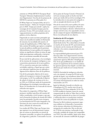 46
Transporte Sostenible: Texto de Referencia para formuladores de políticas públicas en ciudades de desarrollo
cimiento en 1991de ERTICO (European Road
Transport Telematics Implementation Coodina-
tion Organization). Una lista de los proyectos de
ERTICO se presenta en el Recuadro A.2.
El White Paper on Transport Policy de la Co-
misión Europea – Política de Transporte Europeo
para el 2010: Tiempo para decidir- explica las
estrategias de la Comisión Europea para los
próximos 10 años. ITS está incluido como un
rasgo prominente en ambos propósitos de la
política y de los objetivos.
Organizado en cuatro secciones principales que
tratan con el cambio de modelo, la eliminación
de trancotes, las necesidades del usuario y el
manejo de la globalización, el White Paper tam-
bién contiene 60 medidas que aspiran a completar
la meta de políticas amables para las personas.
Adicionalmente, la nueva política de transporte,
incluye un signiﬁcativo énfasis en temas de segu-
ridad, preocupaciones ambientales e iniciativas
para un crecimiento sostenible del mercado.
El uso total de las aplicaciones y las tecnologías
de los sistemas de transporte inteligente es una
característica prominente de la nueva política.
ITS se caracteriza tanto por tener medidas y
actividades explicitas, al igual que por contar
con soluciones implícitas para ser aplicadas a
algunos de los objetivos claves de las políticas.
Uno de los principales objetivos de la nueva
política de transporte es mejorar la seguridad
vial europea. La EC ha establecido el objetivo
de reducir el número de victimas en la vía a
un 50% en el 2010 por medio de la promoción
del despliegue de tecnologías innovadoras que
lleven a la introducción en el mercado de nuevos
vehículos más seguros.
Para reducir la congestión, el White Paper
promueve medidas especíﬁcas del manejo del
tráﬁco coordinadas a nivel europeo y que apo-
yan la formación de planes de manejo del tráﬁco
entre las principales vínculos trans-europeos.
Las herramientas de ITS están integradas a las
funciones de estos centros de recolección de
datos y difusión de información.
Los estados del White Paper que Europa tiene
que repensar es un rol internacional si quiere
que sea exitosa en desarrollar un sistema de
transporte sostenible y en aplacar los problemas
de congestión y polución. Conectando el acceso
de los países de Europa Central y Oriental a la
red trans-europea puede ser hecho más fácil-
mente por medio del uso de las tecnologías ITS.
La introducción en estos países de tacógrafo es
solo un ejemplo del efectivo uso de ITS.
Otra de las metas de la nueva política de trans-
porte es racionalizar el transporte urbano ha-
ciéndolo más limpio y eﬁciente. Información en
tiempo real de la ruta y las capacidades avanza-
das de compra de tiquetes indudablemente van a
llevar a la realización de este objetivo.
Tendencias de ITS en Japón
Japón ha llevado a cabo las tecnologías ITS
desde ﬁnales de los 70s y ahora lidera al mundo
en muchas de las áreas de ITS, particularmente
en relación con los sistemas de información
vehicular y los centros computarizados de con-
trol del tráﬁco.
La responsabilidad gubernamental para ITS
descansa sobre cinco departamentos ministe-
riales. Históricamente, la competencia jurisdic-
cional entre agencias diﬁcultó el despliegue de
ITS. En lo que posiblemente es un modelo de
rol para el surgimiento de la economía asiática,
las agencias japonesas han dejado a un lado tales
diferencias por medio de un Consejo Intermi-
nisterial.
VERTIS (Sociedad de inteligencia vehicular,
vial y de tránsito), el cuerpo de ITS del sector
privado de Japón, cuya membresía (ahora ITS
Japan), es un grupo clave de asesoramiento para
el Consejo Interministerial en todos los temas
relacionados con ITS.
Japón ha liderado al mundo en relación con
el despliegue de ITS, mucho antes de que la
nomenclatura ITS fuera adoptada. En los 70s
la NPA estableció el primer centro de control
computarizado de señal en Tokio (hoy en día la
más grande instalación de su clase en el mundo)
y embarcada ahora en instalaciones similares
para todos los centros de población en el país.
Durante los 80s la industria automotriz japo-
nesa colaboró en el desarrollo y lanzamiento
de los sistemas vehiculares de información y
navegación de conducción. Hoy en día más
de 2,5 M de esos sistemas, incluyendo el más
avanzado, unidades de tiempo real compatibles
con VICS, han sido vendidos. Japón tiene ahora
un mercado de consumo establecido de progra-
 