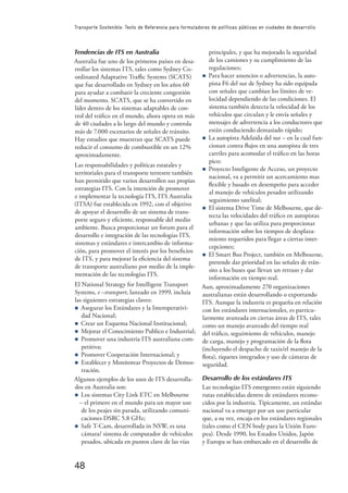 48
Transporte Sostenible: Texto de Referencia para formuladores de políticas públicas en ciudades de desarrollo
Tendencias de ITS en Australia
Australia fue uno de los primeros países en desa-
rrollar los sistemas ITS, tales como Sydney Co-
ordinated Adaptative Traﬃc Systems (SCATS)
que fue desarrollado en Sydney en los años 60
para ayudar a combatir la creciente congestión
del momento. SCATS, que se ha convertido en
líder dentro de los sistemas adaptables de con-
trol del tráﬁco en el mundo, ahora opera en más
de 40 ciudades a lo largo del mundo y controla
más de 7.000 escenarios de señales de tránsito.
Hay estudios que muestran que SCATS puede
reducir el consumo de combustible en un 12%
aproximadamente.
Las responsabilidades y políticas estatales y
territoriales para el transporte terrestre también
han permitido que varios desarrollen sus propias
estrategias ITS. Con la intención de promover
e implementar la tecnología ITS, ITS Australia
(ITSA) fue establecida en 1992, con el objetivo
de apoyar el desarrollo de un sistema de trans-
porte seguro y eﬁciente, responsable del medio
ambiente. Busca proporcionar un forum para el
desarrollo e integración de las tecnologías ITS,
sistemas y estándares e intercambio de informa-
ción, para promover el interés por los beneﬁcios
de ITS, y para mejorar la eﬁciencia del sistema
de transporte australiano por medio de la imple-
mentación de las tecnologías ITS.
El National Strategy for Intelligent Transport
Systems, e –transport, lanzado en 1999, incluía
las siguientes estrategias claves:
n Asegurar los Estándares y la Interoperativi-
dad Nacional;
n Crear un Esquema Nacional Institucional;
n Mejorar el Conocimiento Publico e Industrial;
n Promover una industria ITS australiana com-
petitiva;
n Promover Cooperación Internacional; y
n Establecer y Monitorear Proyectos de Demos-
tración.
Algunos ejemplos de los usos de ITS desarrolla-
dos en Australia son:
n Los sistemas City Link ETC en Melbourne
– el primero en el mundo para un mayor uso
de los peajes sin parada, utilizando comuni-
caciones DSRC 5.8 GHz;
n Safe T-Cam, desarrollada in NSW, es una
cámara/ sistema de computador de vehículos
pesados, ubicada en puntos clave de las vías
principales, y que ha mejorado la seguridad
de los camiones y su cumplimiento de las
regulaciones;
n Para hacer anuncios o advertencias, la auto-
pista F6 del sur de Sydney ha sido equipada
con señales que cambian los límites de ve-
locidad dependiendo de las condiciones. El
sistema también detecta la velocidad de los
vehículos que circulan y le envía señales y
mensajes de advertencia a los conductores que
están conduciendo demasiado rápido;
n La autopista Adelaida del sur – en la cual fun-
cionan contra ﬂujos en una autopista de tres
carriles para acomodar el tráﬁco en las horas
pico;
n Proyecto Inteligente de Acceso, un proyecto
nacional, va a permitir un acercamiento mas
ﬂexible y basado en desempeño para acceder
al manejo de vehículos pesados utilizando
seguimiento satelital;
n El sistema Drive Time de Melbourne, que de-
tecta las velocidades del tráﬁco en autopistas
urbanas y que las utiliza para proporcionar
información sobre los tiempos de desplaza-
miento requeridos para llegar a ciertas inter-
cepciones;
n El Smart Bus Project, también en Melbourne,
pretende dar prioridad en las señales de trán-
sito a los buses que llevan un retraso y dar
información en tiempo real.
Aun, aproximadamente 270 organizaciones
australianas están desarrollando o exportando
ITS. Aunque la industria es pequeña en relación
con los estándares internacionales, es particu-
larmente avanzada en ciertas áreas de ITS, tales
como un manejo avanzado del tiempo real
del tráﬁco, seguimiento de vehículos, manejo
de carga, manejo y programación de la ﬂota
(incluyendo el despacho de taxis/el manejo de la
ﬂota), tiquetes integrados y uso de cámaras de
seguridad.
Desarrollo de los estándares ITS
Las tecnologías ITS emergentes están siguiendo
rutas establecidas dentro de estándares recono-
cidos por la industria. Típicamente, un estándar
nacional va a emerger por un uso particular
que, a su vez, encaja en los estándares regionales
(tales como el CEN body para la Unión Euro-
pea). Desde 1990, los Estados Unidos, Japón
y Europa se han embarcado en el desarrollo de
 